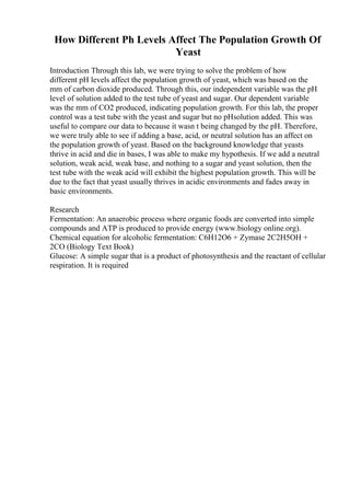 How Different Ph Levels Affect The Population Growth Of
Yeast
Introduction Through this lab, we were trying to solve the problem of how
different pH levels affect the population growth of yeast, which was based on the
mm of carbon dioxide produced. Through this, our independent variable was the pH
level of solution added to the test tube of yeast and sugar. Our dependent variable
was the mm of CO2 produced, indicating population growth. For this lab, the proper
control was a test tube with the yeast and sugar but no pHsolution added. This was
useful to compare our data to because it wasn t being changed by the pH. Therefore,
we were truly able to see if adding a base, acid, or neutral solution has an affect on
the population growth of yeast. Based on the background knowledge that yeasts
thrive in acid and die in bases, I was able to make my hypothesis. If we add a neutral
solution, weak acid, weak base, and nothing to a sugar and yeast solution, then the
test tube with the weak acid will exhibit the highest population growth. This will be
due to the fact that yeast usually thrives in acidic environments and fades away in
basic environments.
Research
Fermentation: An anaerobic process where organic foods are converted into simple
compounds and ATP is produced to provide energy (www.biology online.org).
Chemical equation for alcoholic fermentation: C6H12O6 + Zymase 2C2H5OH +
2CO (Biology Text Book)
Glucose: A simple sugar that is a product of photosynthesis and the reactant of cellular
respiration. It is required
 