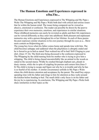 The Human Emotions and Experiences expressed in
вЂњThe...
The Human Emotions and Experiences expressed in The Whipping and My Papa s
Waltz The Whipping and My Papa s Waltz both deal with critical and serious issues
that lie within the human mind. The issues being compared can be viewed as
abusive, emotional or confusion. The reader can possibly be drawn by the poet to
experience their own memories, emotions, and experiences in similar situations.
These childhood memories can easily be revisited as adults and their life experiences
can be viewed differently as they enter into adulthood. Both pleasant and unpleasant
memories stay with a person throughout his or her lifetime. In each of these poems
the poet expresses similar situations in his own journey through his eyes as a... Show
more content on Helpwriting.net ...
The young boy loves when his father comes home and spends time with him. The
child becomes unhappy and saddened when the playfulness is abruptly ended and
he is forced to go to bed as stated Then waltzed me off to bed/ Still Clinging to your
shirt. (lines 15 16). The third area being discussed is the confusion expressed in
The Whipping by the child running from his mother who is trying to give him a
whipping. The child is being chased uncontrollably like an animal in the woods as
stated in the second stanza: Wildly he crashed through elephant ears, pleads in
dusty zinnias, while she in spite of crippling fat pursues and corners him.(lines 5
8) The child is trying to escape and figure out why he is in trouble and why he has
is so fearful of his mother. A similar circumstance unfolds in My Papa s Waltz
where the child desires attention and acceptance by the parent. The small boy enjoys
spending time with his father and clings to him for attention as they waltz around
the kitchen before heading to bed. The small child s only focus is on his father and
the joy he is experiencing. In conclusion, The Whipping and My Papa s Waltz both
share similarities in their topics as the
 