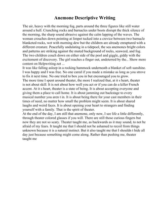 Anemone Descriptive Writing
The air, heavy with the morning fog, parts around the three figures like still water
around a hull. Crunching rocks and barnacles under boots disrupt the thick silence of
the morning, the sharp sound abrasive against the calm lapping of the waves. The
woman crouches down pointing at limpet tucked into a crevice between two barnacle
blanketed rocks, wet with morning dew but the children are already enraptured with a
different creature. Peacefully undulating in a tidepool, the sea anemones bright colors
and patterns are striking against the muted background of rocks, seaweed, and fog.
The two children couch down on either side of the pool and giggle, giddy with the
excitement of discovery. The girl reaches a finger out, undeterred by the... Show more
content on Helpwriting.net ...
It was like falling asleep in a rocking hammock underneath a blanket of soft sunshine.
I was happy and I was free. No one cared if you made a mistake as long as you strove
to fix it next time. No one tried to box you in but encouraged you to grow.
The more time I spent around theater, the more I realized that, at it s heart, theater
is not about skill. It is not about how well you act or if you can do a killer French
accent. At it s heart, theater is a state of being. It is about accepting everyone and
giving them a place to call home. It is about jamming out backstage to every
musical number you aren t in. It is about being there for your cast members in their
times of need, no matter how small the problem might seem. It is about shared
laughs and weird faces. It is about opening your heart to strangers and finding
yourself with a family. That is the spirit of theater.
At the end of the day, I am still that anemone, only now, I see life a little differently,
through theater colored glasses if you will. There are still those curious fingers but
now they are not so scary. Theater taught me, as backwards as it may sound, to not be
afraid of my fears. It taught me that I should not be ashamed to recoil from things
unknown because it is a natural instinct. But it also taught me that I shouldn t hide all
day just because something might come along. Rather than pushing me, theater
taught me
 