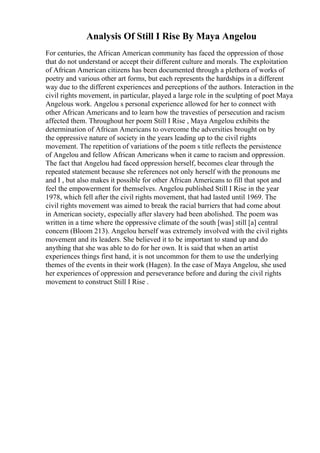 Analysis Of Still I Rise By Maya Angelou
For centuries, the African American community has faced the oppression of those
that do not understand or accept their different culture and morals. The exploitation
of African American citizens has been documented through a plethora of works of
poetry and various other art forms, but each represents the hardships in a different
way due to the different experiences and perceptions of the authors. Interaction in the
civil rights movement, in particular, played a large role in the sculpting of poet Maya
Angelous work. Angelou s personal experience allowed for her to connect with
other African Americans and to learn how the travesties of persecution and racism
affected them. Throughout her poem Still I Rise , Maya Angelou exhibits the
determination of African Americans to overcome the adversities brought on by
the oppressive nature of society in the years leading up to the civil rights
movement. The repetition of variations of the poem s title reflects the persistence
of Angelou and fellow African Americans when it came to racism and oppression.
The fact that Angelou had faced oppression herself, becomes clear through the
repeated statement because she references not only herself with the pronouns me
and I , but also makes it possible for other African Americans to fill that spot and
feel the empowerment for themselves. Angelou published Still I Rise in the year
1978, which fell after the civil rights movement, that had lasted until 1969. The
civil rights movement was aimed to break the racial barriers that had come about
in American society, especially after slavery had been abolished. The poem was
written in a time where the oppressive climate of the south [was] still [a] central
concern (Bloom 213). Angelou herself was extremely involved with the civil rights
movement and its leaders. She believed it to be important to stand up and do
anything that she was able to do for her own. It is said that when an artist
experiences things first hand, it is not uncommon for them to use the underlying
themes of the events in their work (Hagen). In the case of Maya Angelou, she used
her experiences of oppression and perseverance before and during the civil rights
movement to construct Still I Rise .
 