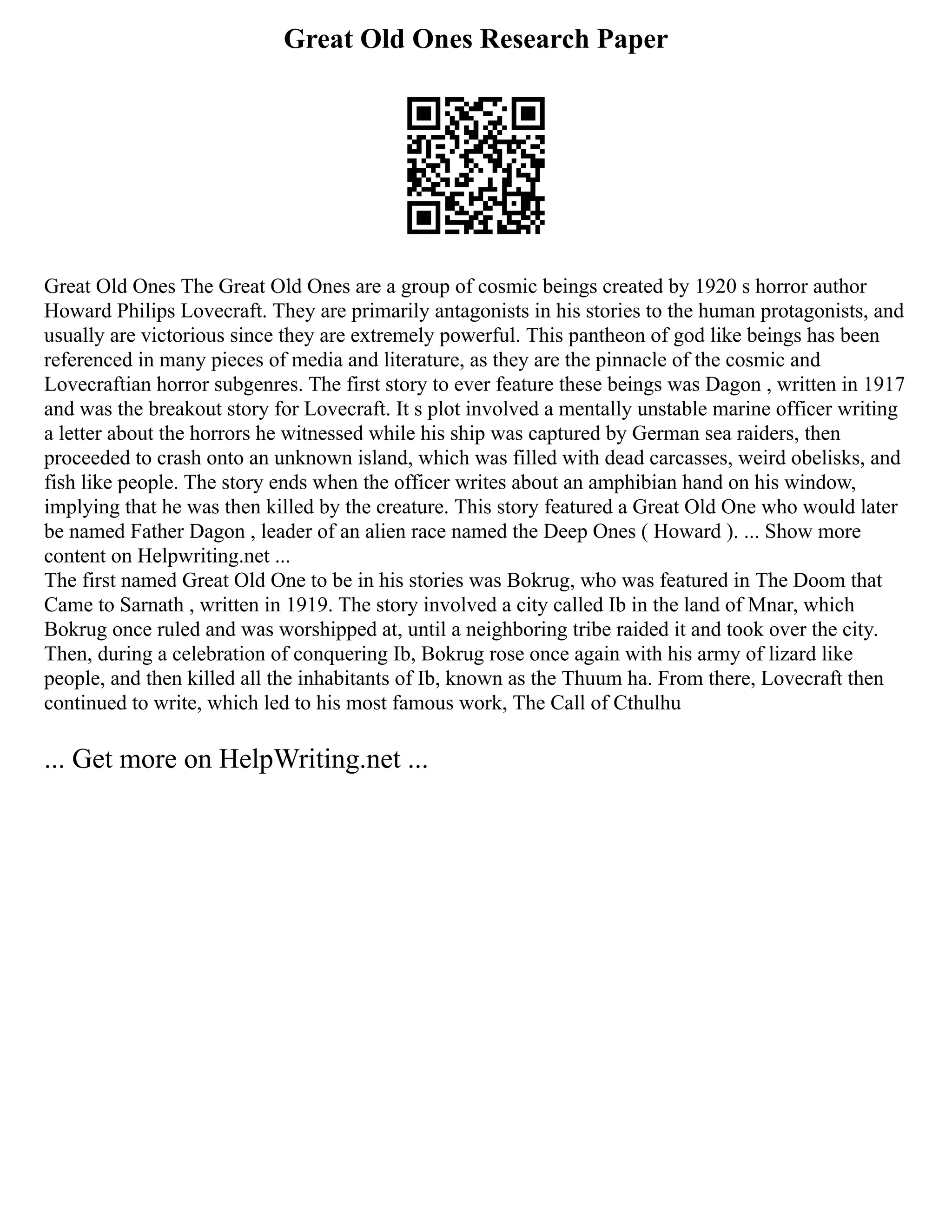 Great Old Ones Research Paper
Great Old Ones The Great Old Ones are a group of cosmic beings created by 1920 s horror author
Howard Philips Lovecraft. They are primarily antagonists in his stories to the human protagonists, and
usually are victorious since they are extremely powerful. This pantheon of god like beings has been
referenced in many pieces of media and literature, as they are the pinnacle of the cosmic and
Lovecraftian horror subgenres. The first story to ever feature these beings was Dagon , written in 1917
and was the breakout story for Lovecraft. It s plot involved a mentally unstable marine officer writing
a letter about the horrors he witnessed while his ship was captured by German sea raiders, then
proceeded to crash onto an unknown island, which was filled with dead carcasses, weird obelisks, and
fish like people. The story ends when the officer writes about an amphibian hand on his window,
implying that he was then killed by the creature. This story featured a Great Old One who would later
be named Father Dagon , leader of an alien race named the Deep Ones ( Howard ). ... Show more
content on Helpwriting.net ...
The first named Great Old One to be in his stories was Bokrug, who was featured in The Doom that
Came to Sarnath , written in 1919. The story involved a city called Ib in the land of Mnar, which
Bokrug once ruled and was worshipped at, until a neighboring tribe raided it and took over the city.
Then, during a celebration of conquering Ib, Bokrug rose once again with his army of lizard like
people, and then killed all the inhabitants of Ib, known as the Thuum ha. From there, Lovecraft then
continued to write, which led to his most famous work, The Call of Cthulhu
... Get more on HelpWriting.net ...
 