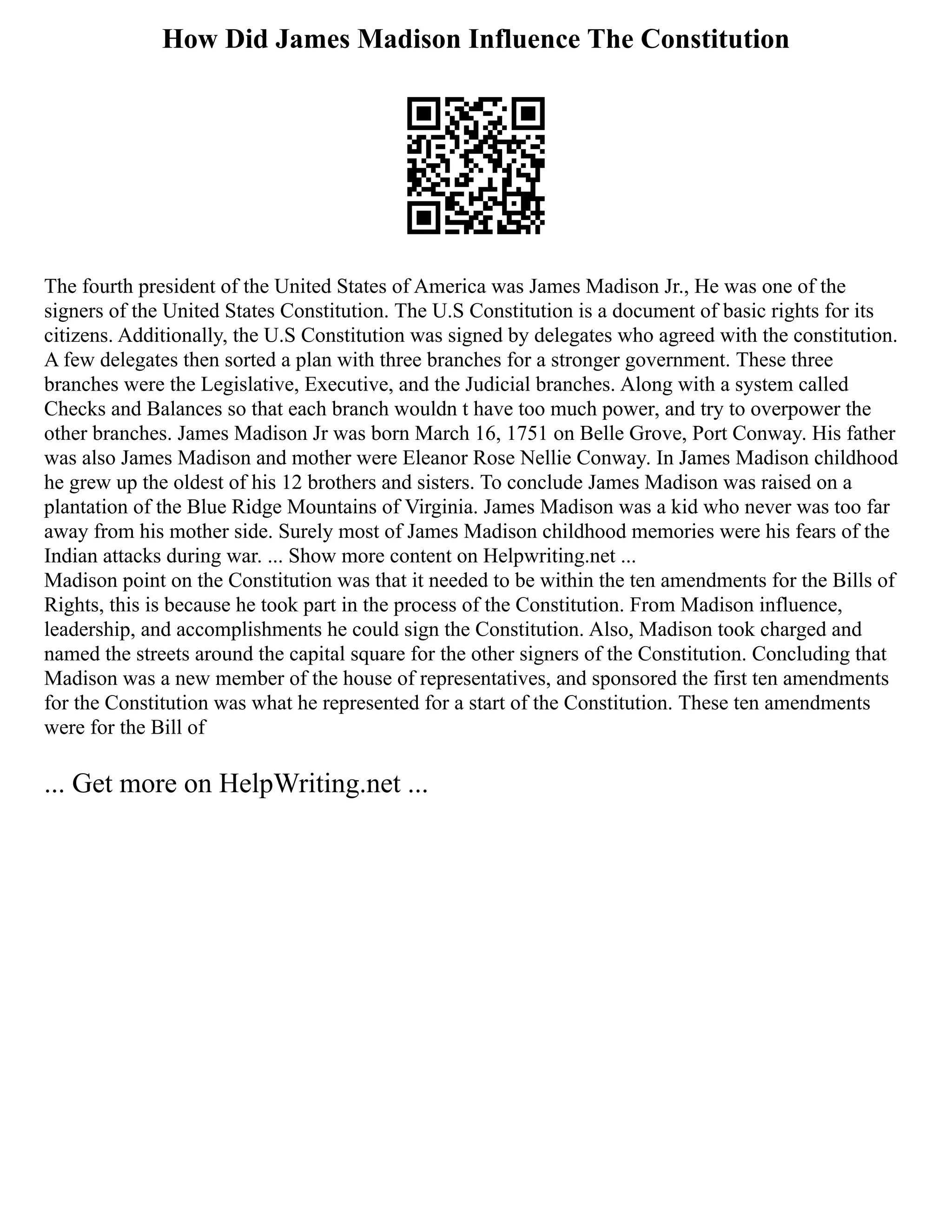 How Did James Madison Influence The Constitution
The fourth president of the United States of America was James Madison Jr., He was one of the
signers of the United States Constitution. The U.S Constitution is a document of basic rights for its
citizens. Additionally, the U.S Constitution was signed by delegates who agreed with the constitution.
A few delegates then sorted a plan with three branches for a stronger government. These three
branches were the Legislative, Executive, and the Judicial branches. Along with a system called
Checks and Balances so that each branch wouldn t have too much power, and try to overpower the
other branches. James Madison Jr was born March 16, 1751 on Belle Grove, Port Conway. His father
was also James Madison and mother were Eleanor Rose Nellie Conway. In James Madison childhood
he grew up the oldest of his 12 brothers and sisters. To conclude James Madison was raised on a
plantation of the Blue Ridge Mountains of Virginia. James Madison was a kid who never was too far
away from his mother side. Surely most of James Madison childhood memories were his fears of the
Indian attacks during war. ... Show more content on Helpwriting.net ...
Madison point on the Constitution was that it needed to be within the ten amendments for the Bills of
Rights, this is because he took part in the process of the Constitution. From Madison influence,
leadership, and accomplishments he could sign the Constitution. Also, Madison took charged and
named the streets around the capital square for the other signers of the Constitution. Concluding that
Madison was a new member of the house of representatives, and sponsored the first ten amendments
for the Constitution was what he represented for a start of the Constitution. These ten amendments
were for the Bill of
... Get more on HelpWriting.net ...
 