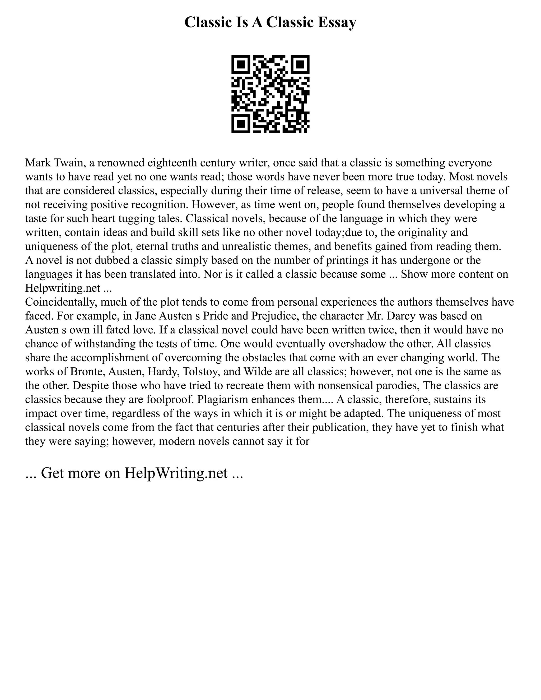 Classic Is A Classic Essay
Mark Twain, a renowned eighteenth century writer, once said that a classic is something everyone
wants to have read yet no one wants read; those words have never been more true today. Most novels
that are considered classics, especially during their time of release, seem to have a universal theme of
not receiving positive recognition. However, as time went on, people found themselves developing a
taste for such heart tugging tales. Classical novels, because of the language in which they were
written, contain ideas and build skill sets like no other novel today;due to, the originality and
uniqueness of the plot, eternal truths and unrealistic themes, and benefits gained from reading them.
A novel is not dubbed a classic simply based on the number of printings it has undergone or the
languages it has been translated into. Nor is it called a classic because some ... Show more content on
Helpwriting.net ...
Coincidentally, much of the plot tends to come from personal experiences the authors themselves have
faced. For example, in Jane Austen s Pride and Prejudice, the character Mr. Darcy was based on
Austen s own ill fated love. If a classical novel could have been written twice, then it would have no
chance of withstanding the tests of time. One would eventually overshadow the other. All classics
share the accomplishment of overcoming the obstacles that come with an ever changing world. The
works of Bronte, Austen, Hardy, Tolstoy, and Wilde are all classics; however, not one is the same as
the other. Despite those who have tried to recreate them with nonsensical parodies, The classics are
classics because they are foolproof. Plagiarism enhances them.... A classic, therefore, sustains its
impact over time, regardless of the ways in which it is or might be adapted. The uniqueness of most
classical novels come from the fact that centuries after their publication, they have yet to finish what
they were saying; however, modern novels cannot say it for
... Get more on HelpWriting.net ...
 