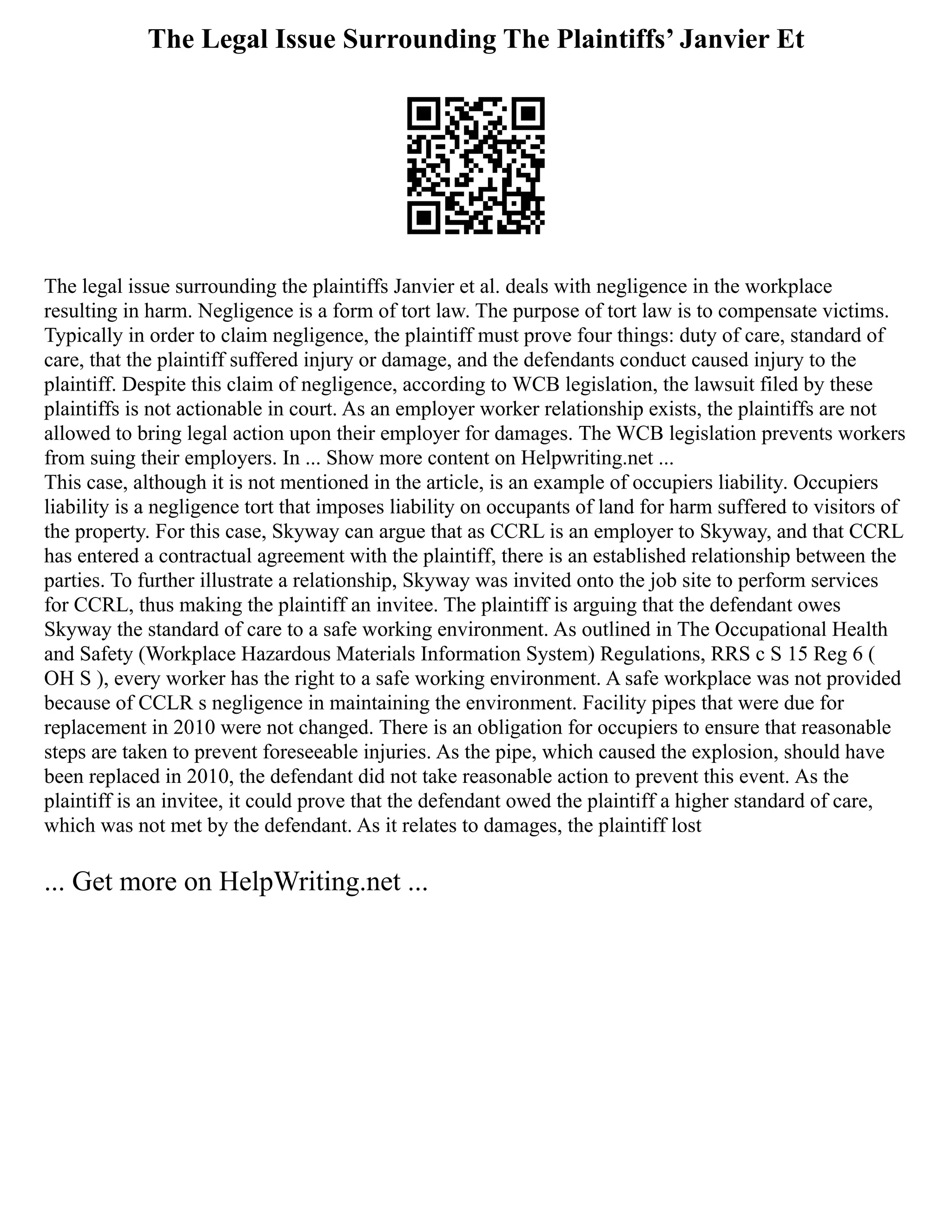 The Legal Issue Surrounding The Plaintiffs’ Janvier Et
The legal issue surrounding the plaintiffs Janvier et al. deals with negligence in the workplace
resulting in harm. Negligence is a form of tort law. The purpose of tort law is to compensate victims.
Typically in order to claim negligence, the plaintiff must prove four things: duty of care, standard of
care, that the plaintiff suffered injury or damage, and the defendants conduct caused injury to the
plaintiff. Despite this claim of negligence, according to WCB legislation, the lawsuit filed by these
plaintiffs is not actionable in court. As an employer worker relationship exists, the plaintiffs are not
allowed to bring legal action upon their employer for damages. The WCB legislation prevents workers
from suing their employers. In ... Show more content on Helpwriting.net ...
This case, although it is not mentioned in the article, is an example of occupiers liability. Occupiers
liability is a negligence tort that imposes liability on occupants of land for harm suffered to visitors of
the property. For this case, Skyway can argue that as CCRL is an employer to Skyway, and that CCRL
has entered a contractual agreement with the plaintiff, there is an established relationship between the
parties. To further illustrate a relationship, Skyway was invited onto the job site to perform services
for CCRL, thus making the plaintiff an invitee. The plaintiff is arguing that the defendant owes
Skyway the standard of care to a safe working environment. As outlined in The Occupational Health
and Safety (Workplace Hazardous Materials Information System) Regulations, RRS c S 15 Reg 6 (
OH S ), every worker has the right to a safe working environment. A safe workplace was not provided
because of CCLR s negligence in maintaining the environment. Facility pipes that were due for
replacement in 2010 were not changed. There is an obligation for occupiers to ensure that reasonable
steps are taken to prevent foreseeable injuries. As the pipe, which caused the explosion, should have
been replaced in 2010, the defendant did not take reasonable action to prevent this event. As the
plaintiff is an invitee, it could prove that the defendant owed the plaintiff a higher standard of care,
which was not met by the defendant. As it relates to damages, the plaintiff lost
... Get more on HelpWriting.net ...
 