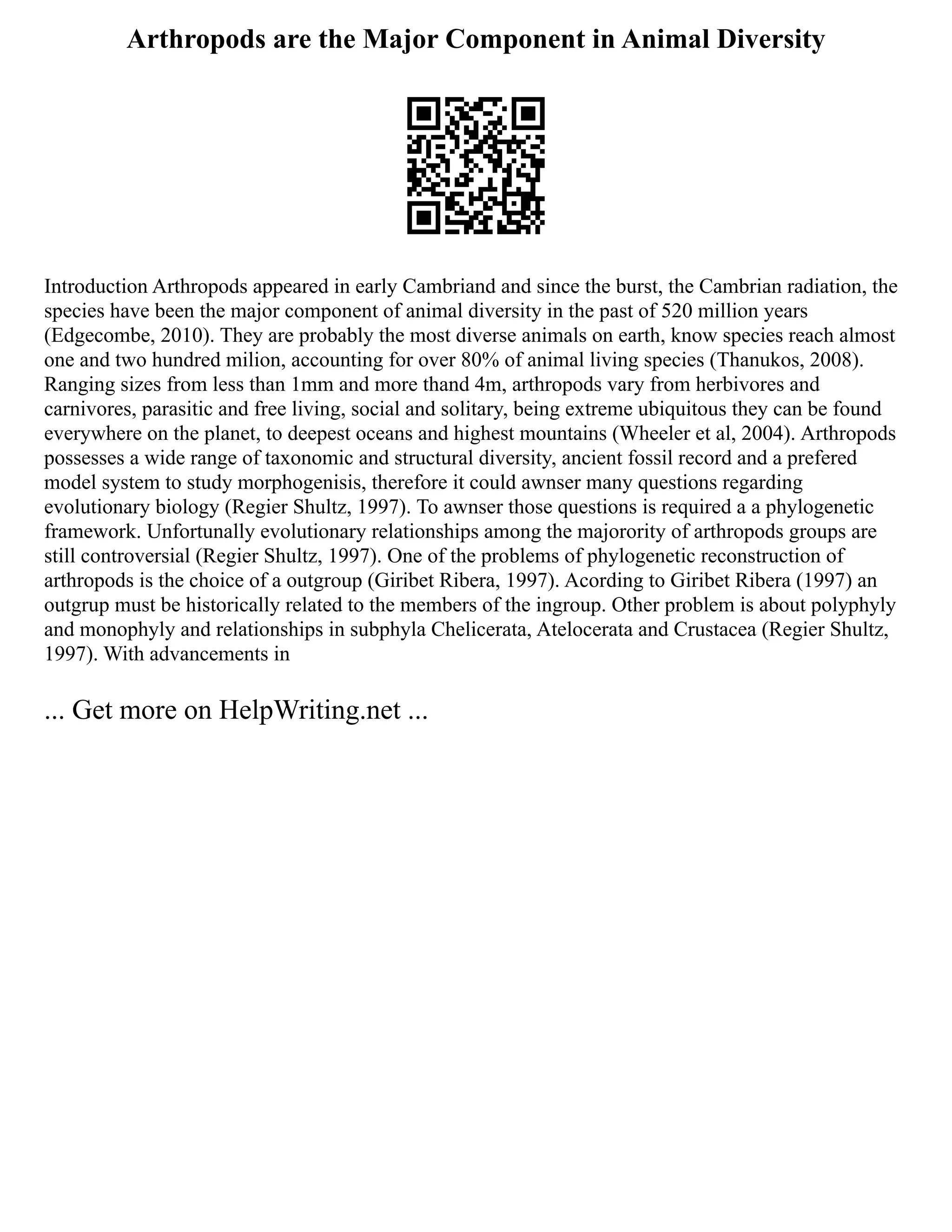 Arthropods are the Major Component in Animal Diversity
Introduction Arthropods appeared in early Cambriand and since the burst, the Cambrian radiation, the
species have been the major component of animal diversity in the past of 520 million years
(Edgecombe, 2010). They are probably the most diverse animals on earth, know species reach almost
one and two hundred milion, accounting for over 80% of animal living species (Thanukos, 2008).
Ranging sizes from less than 1mm and more thand 4m, arthropods vary from herbivores and
carnivores, parasitic and free living, social and solitary, being extreme ubiquitous they can be found
everywhere on the planet, to deepest oceans and highest mountains (Wheeler et al, 2004). Arthropods
possesses a wide range of taxonomic and structural diversity, ancient fossil record and a prefered
model system to study morphogenisis, therefore it could awnser many questions regarding
evolutionary biology (Regier Shultz, 1997). To awnser those questions is required a a phylogenetic
framework. Unfortunally evolutionary relationships among the majorority of arthropods groups are
still controversial (Regier Shultz, 1997). One of the problems of phylogenetic reconstruction of
arthropods is the choice of a outgroup (Giribet Ribera, 1997). Acording to Giribet Ribera (1997) an
outgrup must be historically related to the members of the ingroup. Other problem is about polyphyly
and monophyly and relationships in subphyla Chelicerata, Atelocerata and Crustacea (Regier Shultz,
1997). With advancements in
... Get more on HelpWriting.net ...
 