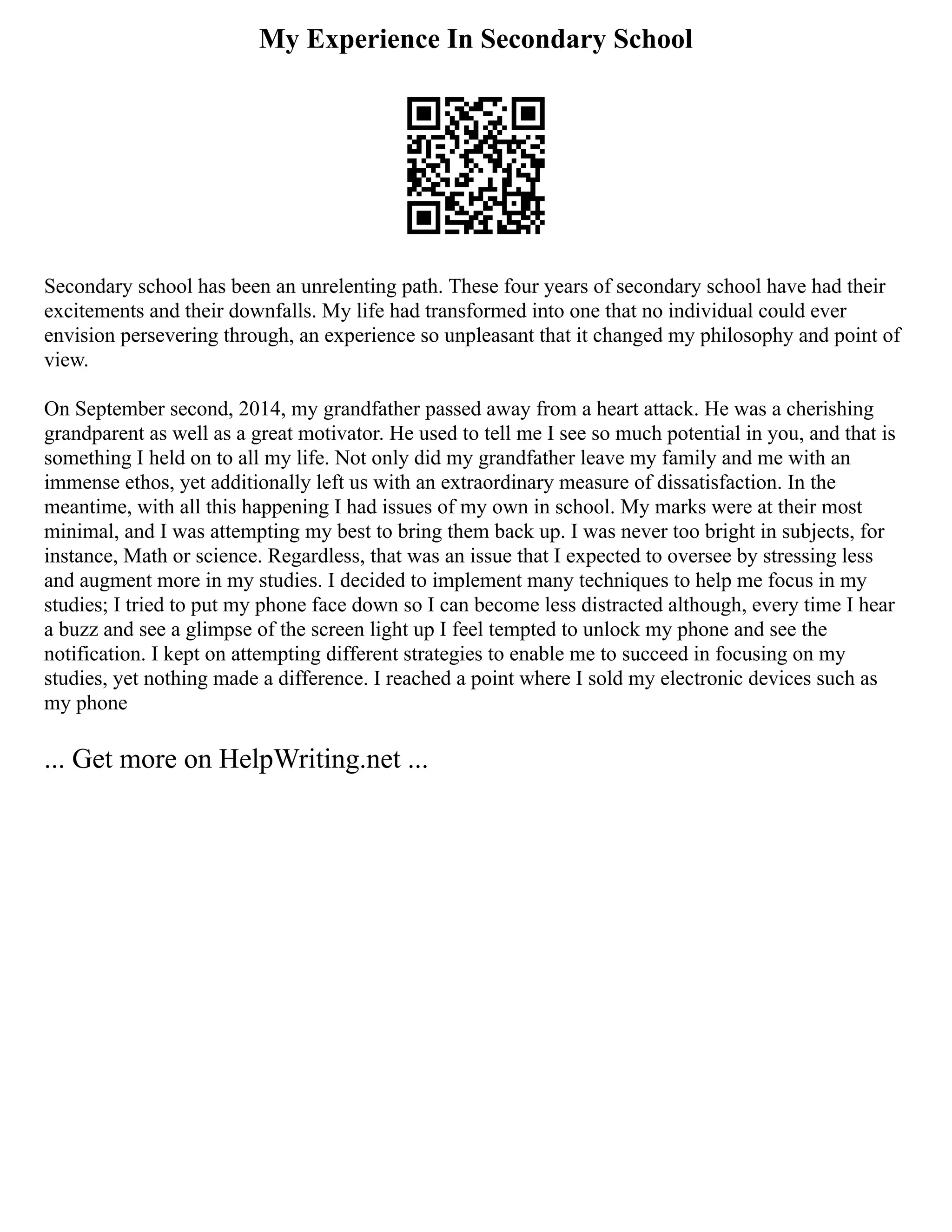 My Experience In Secondary School
Secondary school has been an unrelenting path. These four years of secondary school have had their
excitements and their downfalls. My life had transformed into one that no individual could ever
envision persevering through, an experience so unpleasant that it changed my philosophy and point of
view.
On September second, 2014, my grandfather passed away from a heart attack. He was a cherishing
grandparent as well as a great motivator. He used to tell me I see so much potential in you, and that is
something I held on to all my life. Not only did my grandfather leave my family and me with an
immense ethos, yet additionally left us with an extraordinary measure of dissatisfaction. In the
meantime, with all this happening I had issues of my own in school. My marks were at their most
minimal, and I was attempting my best to bring them back up. I was never too bright in subjects, for
instance, Math or science. Regardless, that was an issue that I expected to oversee by stressing less
and augment more in my studies. I decided to implement many techniques to help me focus in my
studies; I tried to put my phone face down so I can become less distracted although, every time I hear
a buzz and see a glimpse of the screen light up I feel tempted to unlock my phone and see the
notification. I kept on attempting different strategies to enable me to succeed in focusing on my
studies, yet nothing made a difference. I reached a point where I sold my electronic devices such as
my phone
... Get more on HelpWriting.net ...
 