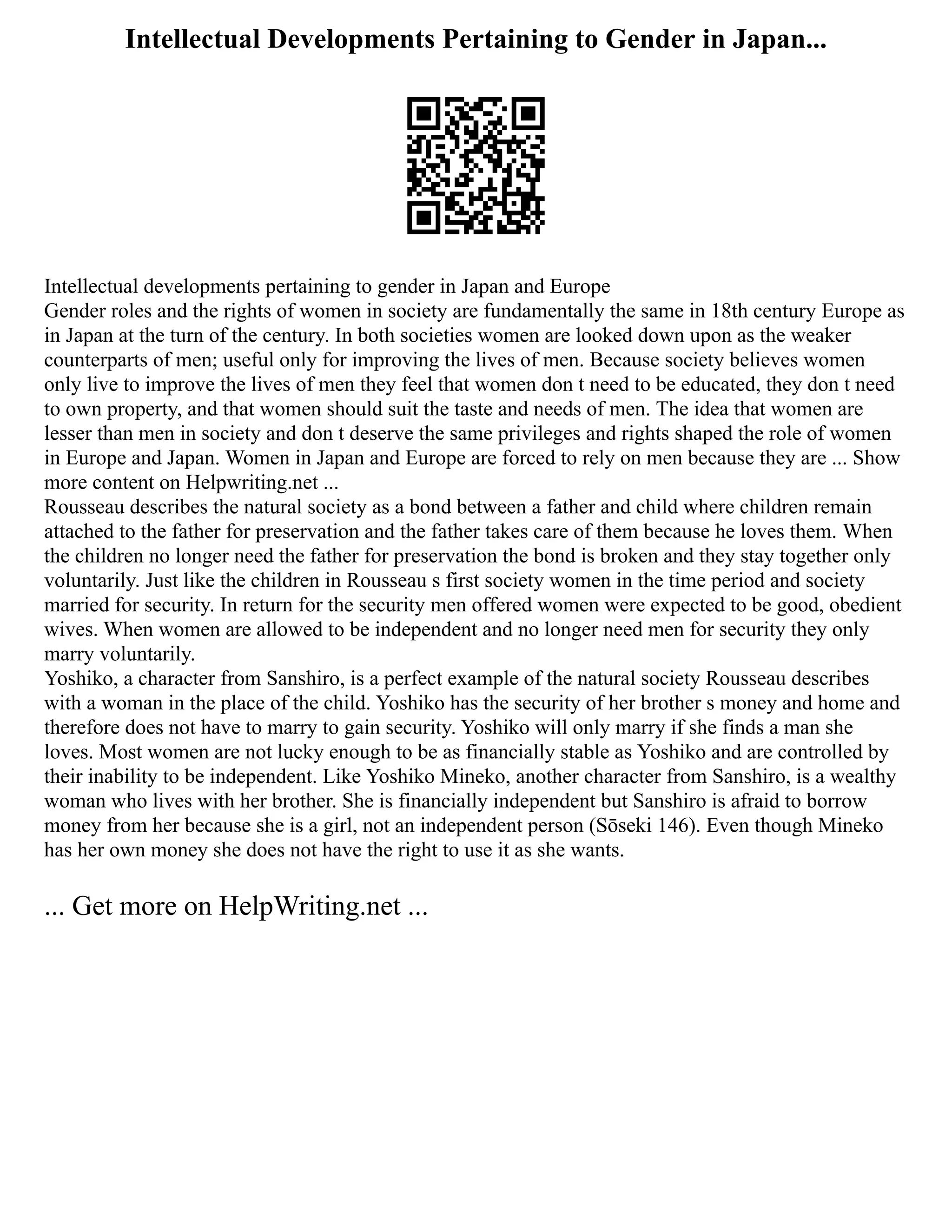 Intellectual Developments Pertaining to Gender in Japan...
Intellectual developments pertaining to gender in Japan and Europe
Gender roles and the rights of women in society are fundamentally the same in 18th century Europe as
in Japan at the turn of the century. In both societies women are looked down upon as the weaker
counterparts of men; useful only for improving the lives of men. Because society believes women
only live to improve the lives of men they feel that women don t need to be educated, they don t need
to own property, and that women should suit the taste and needs of men. The idea that women are
lesser than men in society and don t deserve the same privileges and rights shaped the role of women
in Europe and Japan. Women in Japan and Europe are forced to rely on men because they are ... Show
more content on Helpwriting.net ...
Rousseau describes the natural society as a bond between a father and child where children remain
attached to the father for preservation and the father takes care of them because he loves them. When
the children no longer need the father for preservation the bond is broken and they stay together only
voluntarily. Just like the children in Rousseau s first society women in the time period and society
married for security. In return for the security men offered women were expected to be good, obedient
wives. When women are allowed to be independent and no longer need men for security they only
marry voluntarily.
Yoshiko, a character from Sanshiro, is a perfect example of the natural society Rousseau describes
with a woman in the place of the child. Yoshiko has the security of her brother s money and home and
therefore does not have to marry to gain security. Yoshiko will only marry if she finds a man she
loves. Most women are not lucky enough to be as financially stable as Yoshiko and are controlled by
their inability to be independent. Like Yoshiko Mineko, another character from Sanshiro, is a wealthy
woman who lives with her brother. She is financially independent but Sanshiro is afraid to borrow
money from her because she is a girl, not an independent person (Sōseki 146). Even though Mineko
has her own money she does not have the right to use it as she wants.
... Get more on HelpWriting.net ...
 