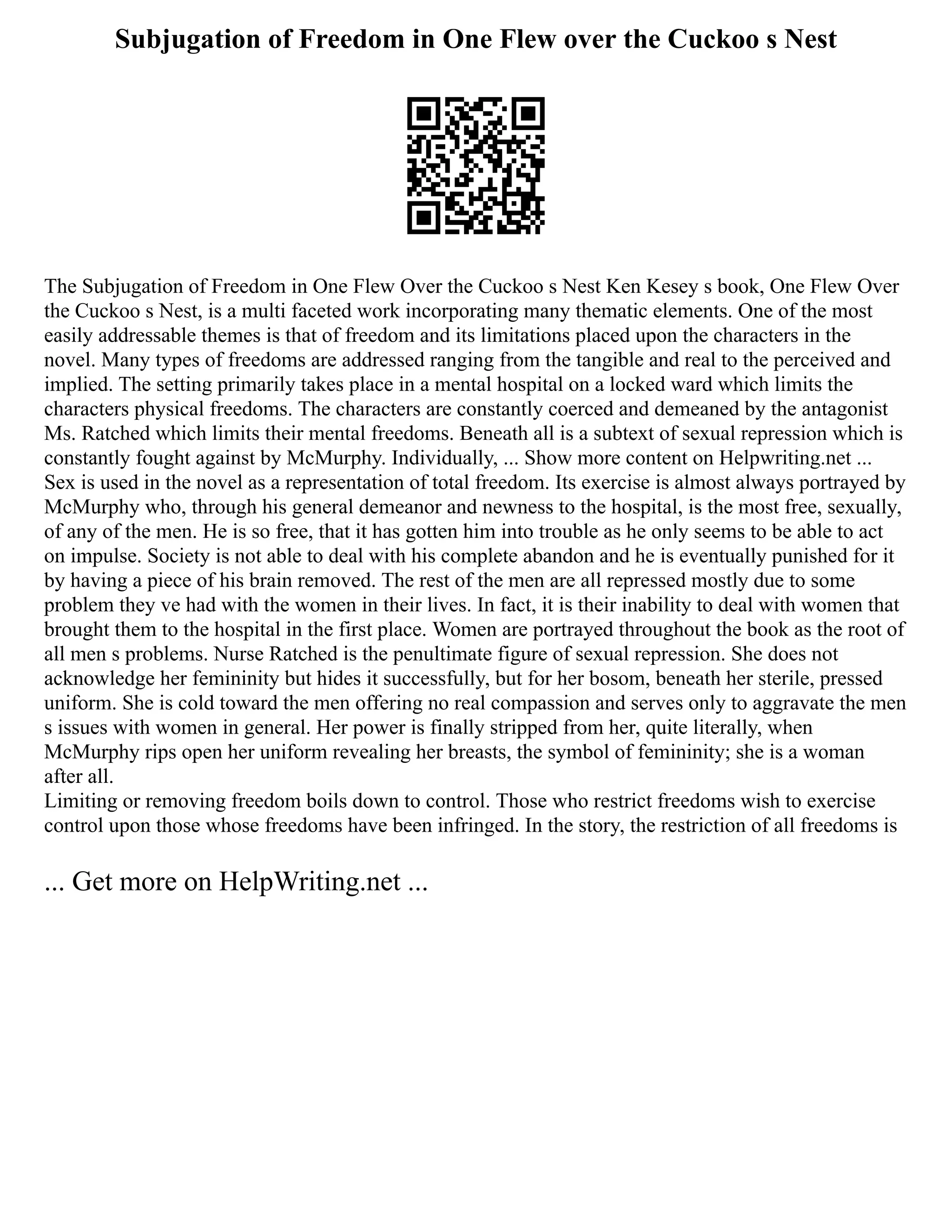 Subjugation of Freedom in One Flew over the Cuckoo s Nest
The Subjugation of Freedom in One Flew Over the Cuckoo s Nest Ken Kesey s book, One Flew Over
the Cuckoo s Nest, is a multi faceted work incorporating many thematic elements. One of the most
easily addressable themes is that of freedom and its limitations placed upon the characters in the
novel. Many types of freedoms are addressed ranging from the tangible and real to the perceived and
implied. The setting primarily takes place in a mental hospital on a locked ward which limits the
characters physical freedoms. The characters are constantly coerced and demeaned by the antagonist
Ms. Ratched which limits their mental freedoms. Beneath all is a subtext of sexual repression which is
constantly fought against by McMurphy. Individually, ... Show more content on Helpwriting.net ...
Sex is used in the novel as a representation of total freedom. Its exercise is almost always portrayed by
McMurphy who, through his general demeanor and newness to the hospital, is the most free, sexually,
of any of the men. He is so free, that it has gotten him into trouble as he only seems to be able to act
on impulse. Society is not able to deal with his complete abandon and he is eventually punished for it
by having a piece of his brain removed. The rest of the men are all repressed mostly due to some
problem they ve had with the women in their lives. In fact, it is their inability to deal with women that
brought them to the hospital in the first place. Women are portrayed throughout the book as the root of
all men s problems. Nurse Ratched is the penultimate figure of sexual repression. She does not
acknowledge her femininity but hides it successfully, but for her bosom, beneath her sterile, pressed
uniform. She is cold toward the men offering no real compassion and serves only to aggravate the men
s issues with women in general. Her power is finally stripped from her, quite literally, when
McMurphy rips open her uniform revealing her breasts, the symbol of femininity; she is a woman
after all.
Limiting or removing freedom boils down to control. Those who restrict freedoms wish to exercise
control upon those whose freedoms have been infringed. In the story, the restriction of all freedoms is
... Get more on HelpWriting.net ...
 