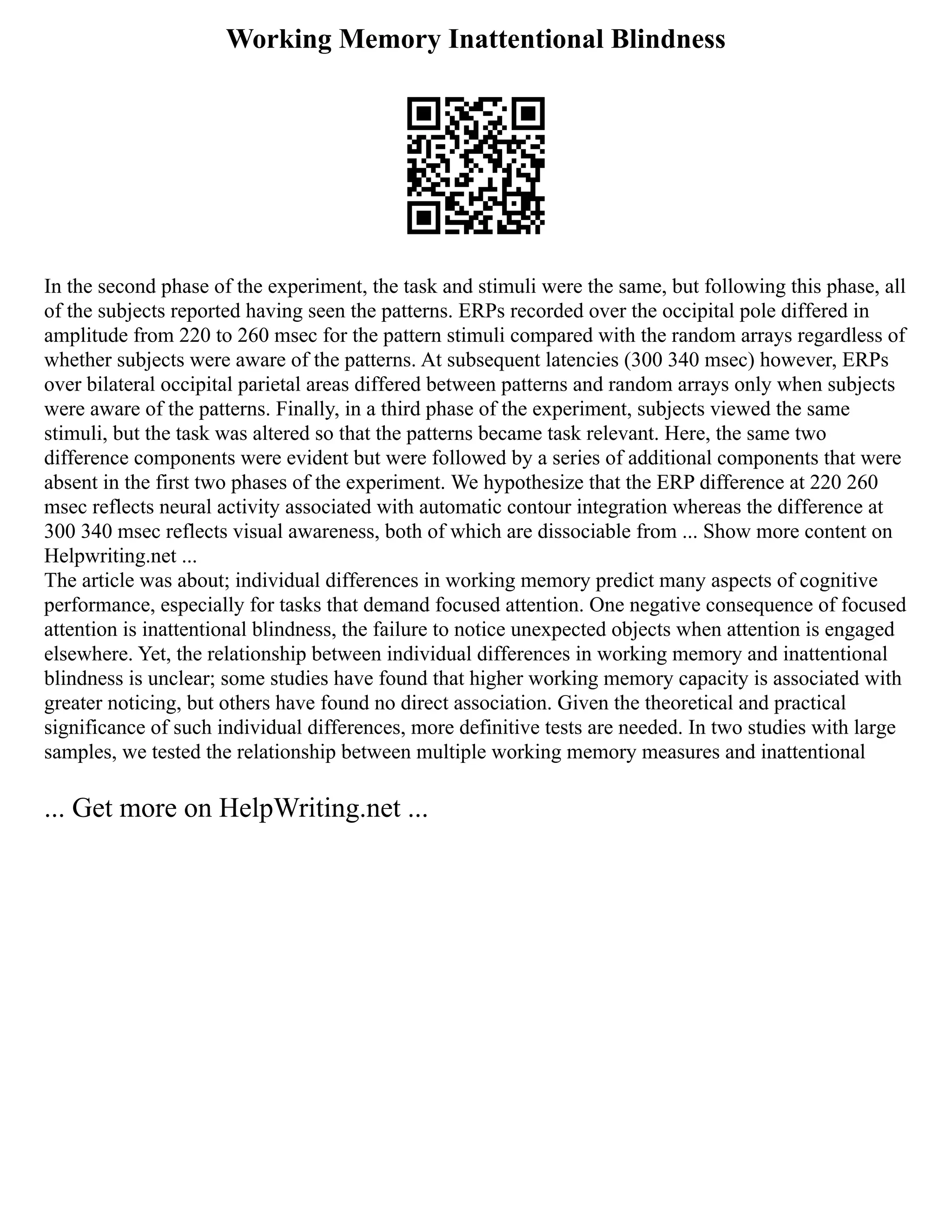 Working Memory Inattentional Blindness
In the second phase of the experiment, the task and stimuli were the same, but following this phase, all
of the subjects reported having seen the patterns. ERPs recorded over the occipital pole differed in
amplitude from 220 to 260 msec for the pattern stimuli compared with the random arrays regardless of
whether subjects were aware of the patterns. At subsequent latencies (300 340 msec) however, ERPs
over bilateral occipital parietal areas differed between patterns and random arrays only when subjects
were aware of the patterns. Finally, in a third phase of the experiment, subjects viewed the same
stimuli, but the task was altered so that the patterns became task relevant. Here, the same two
difference components were evident but were followed by a series of additional components that were
absent in the first two phases of the experiment. We hypothesize that the ERP difference at 220 260
msec reflects neural activity associated with automatic contour integration whereas the difference at
300 340 msec reflects visual awareness, both of which are dissociable from ... Show more content on
Helpwriting.net ...
The article was about; individual differences in working memory predict many aspects of cognitive
performance, especially for tasks that demand focused attention. One negative consequence of focused
attention is inattentional blindness, the failure to notice unexpected objects when attention is engaged
elsewhere. Yet, the relationship between individual differences in working memory and inattentional
blindness is unclear; some studies have found that higher working memory capacity is associated with
greater noticing, but others have found no direct association. Given the theoretical and practical
significance of such individual differences, more definitive tests are needed. In two studies with large
samples, we tested the relationship between multiple working memory measures and inattentional
... Get more on HelpWriting.net ...
 