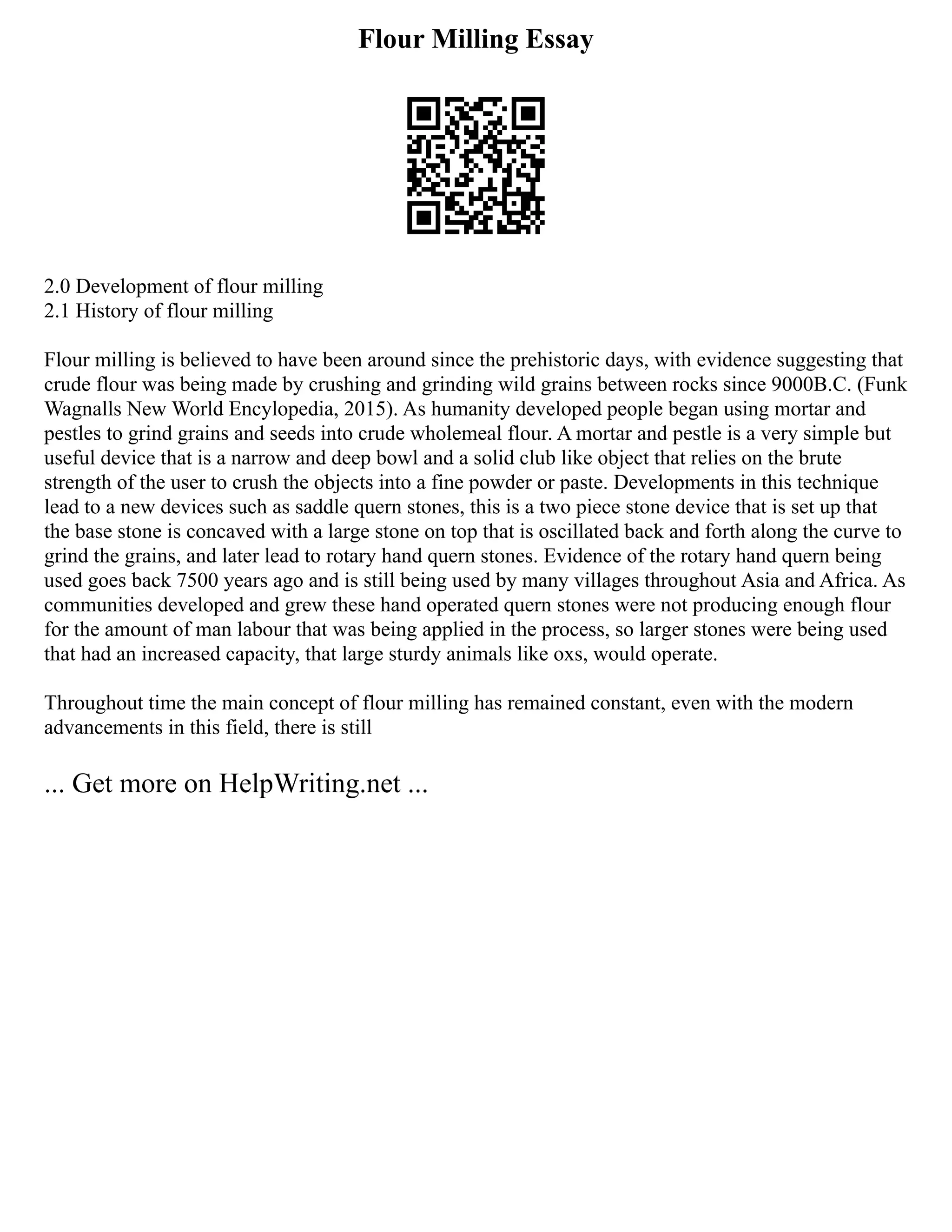 Flour Milling Essay
2.0 Development of flour milling
2.1 History of flour milling
Flour milling is believed to have been around since the prehistoric days, with evidence suggesting that
crude flour was being made by crushing and grinding wild grains between rocks since 9000B.C. (Funk
Wagnalls New World Encylopedia, 2015). As humanity developed people began using mortar and
pestles to grind grains and seeds into crude wholemeal flour. A mortar and pestle is a very simple but
useful device that is a narrow and deep bowl and a solid club like object that relies on the brute
strength of the user to crush the objects into a fine powder or paste. Developments in this technique
lead to a new devices such as saddle quern stones, this is a two piece stone device that is set up that
the base stone is concaved with a large stone on top that is oscillated back and forth along the curve to
grind the grains, and later lead to rotary hand quern stones. Evidence of the rotary hand quern being
used goes back 7500 years ago and is still being used by many villages throughout Asia and Africa. As
communities developed and grew these hand operated quern stones were not producing enough flour
for the amount of man labour that was being applied in the process, so larger stones were being used
that had an increased capacity, that large sturdy animals like oxs, would operate.
Throughout time the main concept of flour milling has remained constant, even with the modern
advancements in this field, there is still
... Get more on HelpWriting.net ...
 
