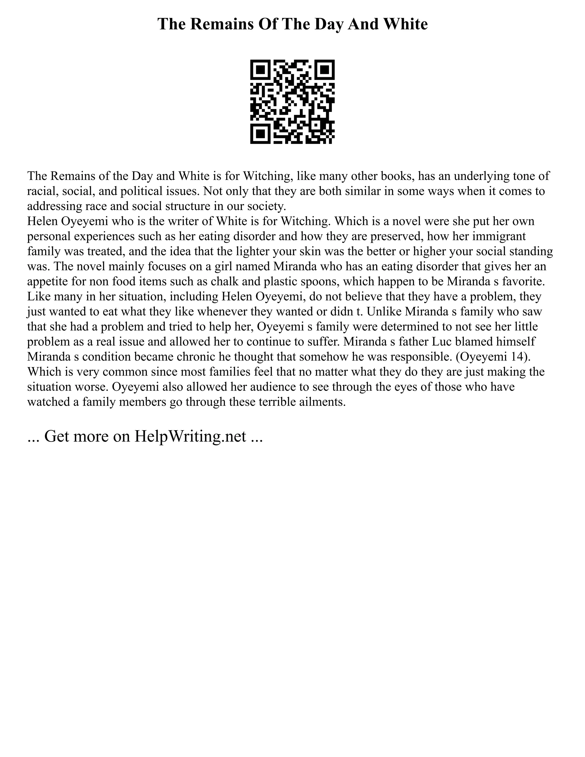 The Remains Of The Day And White
The Remains of the Day and White is for Witching, like many other books, has an underlying tone of
racial, social, and political issues. Not only that they are both similar in some ways when it comes to
addressing race and social structure in our society.
Helen Oyeyemi who is the writer of White is for Witching. Which is a novel were she put her own
personal experiences such as her eating disorder and how they are preserved, how her immigrant
family was treated, and the idea that the lighter your skin was the better or higher your social standing
was. The novel mainly focuses on a girl named Miranda who has an eating disorder that gives her an
appetite for non food items such as chalk and plastic spoons, which happen to be Miranda s favorite.
Like many in her situation, including Helen Oyeyemi, do not believe that they have a problem, they
just wanted to eat what they like whenever they wanted or didn t. Unlike Miranda s family who saw
that she had a problem and tried to help her, Oyeyemi s family were determined to not see her little
problem as a real issue and allowed her to continue to suffer. Miranda s father Luc blamed himself
Miranda s condition became chronic he thought that somehow he was responsible. (Oyeyemi 14).
Which is very common since most families feel that no matter what they do they are just making the
situation worse. Oyeyemi also allowed her audience to see through the eyes of those who have
watched a family members go through these terrible ailments.
... Get more on HelpWriting.net ...
 
