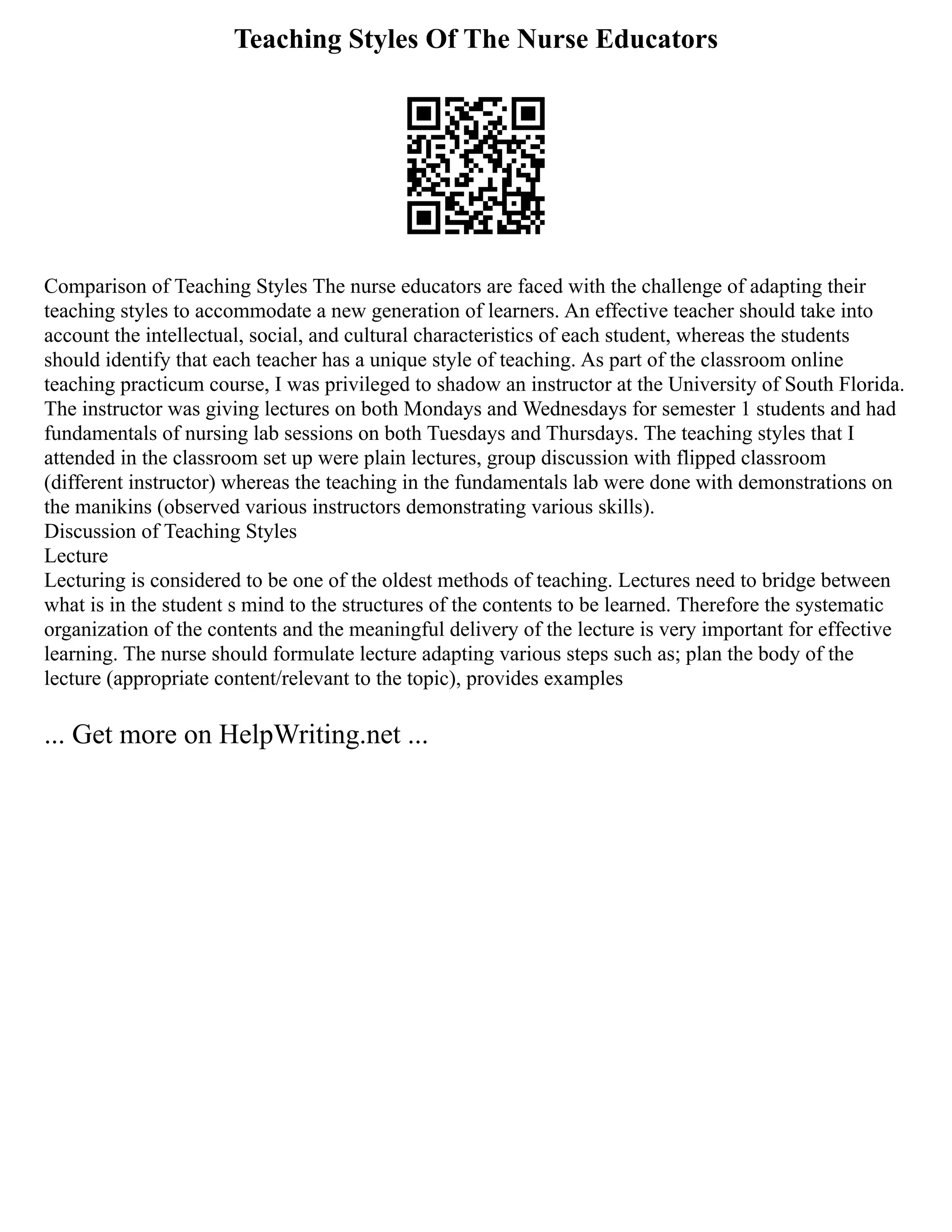Teaching Styles Of The Nurse Educators
Comparison of Teaching Styles The nurse educators are faced with the challenge of adapting their
teaching styles to accommodate a new generation of learners. An effective teacher should take into
account the intellectual, social, and cultural characteristics of each student, whereas the students
should identify that each teacher has a unique style of teaching. As part of the classroom online
teaching practicum course, I was privileged to shadow an instructor at the University of South Florida.
The instructor was giving lectures on both Mondays and Wednesdays for semester 1 students and had
fundamentals of nursing lab sessions on both Tuesdays and Thursdays. The teaching styles that I
attended in the classroom set up were plain lectures, group discussion with flipped classroom
(different instructor) whereas the teaching in the fundamentals lab were done with demonstrations on
the manikins (observed various instructors demonstrating various skills).
Discussion of Teaching Styles
Lecture
Lecturing is considered to be one of the oldest methods of teaching. Lectures need to bridge between
what is in the student s mind to the structures of the contents to be learned. Therefore the systematic
organization of the contents and the meaningful delivery of the lecture is very important for effective
learning. The nurse should formulate lecture adapting various steps such as; plan the body of the
lecture (appropriate content/relevant to the topic), provides examples
... Get more on HelpWriting.net ...
 