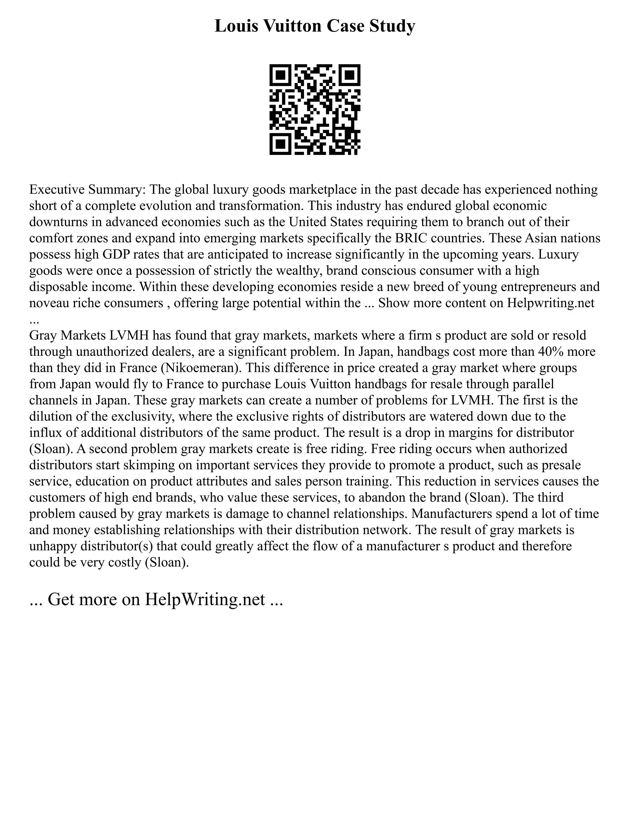 Louis Vuitton Case Study
Executive Summary: The global luxury goods marketplace in the past decade has experienced nothing
short of a complete evolution and transformation. This industry has endured global economic
downturns in advanced economies such as the United States requiring them to branch out of their
comfort zones and expand into emerging markets specifically the BRIC countries. These Asian nations
possess high GDP rates that are anticipated to increase significantly in the upcoming years. Luxury
goods were once a possession of strictly the wealthy, brand conscious consumer with a high
disposable income. Within these developing economies reside a new breed of young entrepreneurs and
noveau riche consumers , offering large potential within the ... Show more content on Helpwriting.net
...
Gray Markets LVMH has found that gray markets, markets where a firm s product are sold or resold
through unauthorized dealers, are a significant problem. In Japan, handbags cost more than 40% more
than they did in France (Nikoemeran). This difference in price created a gray market where groups
from Japan would fly to France to purchase Louis Vuitton handbags for resale through parallel
channels in Japan. These gray markets can create a number of problems for LVMH. The first is the
dilution of the exclusivity, where the exclusive rights of distributors are watered down due to the
influx of additional distributors of the same product. The result is a drop in margins for distributor
(Sloan). A second problem gray markets create is free riding. Free riding occurs when authorized
distributors start skimping on important services they provide to promote a product, such as presale
service, education on product attributes and sales person training. This reduction in services causes the
customers of high end brands, who value these services, to abandon the brand (Sloan). The third
problem caused by gray markets is damage to channel relationships. Manufacturers spend a lot of time
and money establishing relationships with their distribution network. The result of gray markets is
unhappy distributor(s) that could greatly affect the flow of a manufacturer s product and therefore
could be very costly (Sloan).
... Get more on HelpWriting.net ...
 