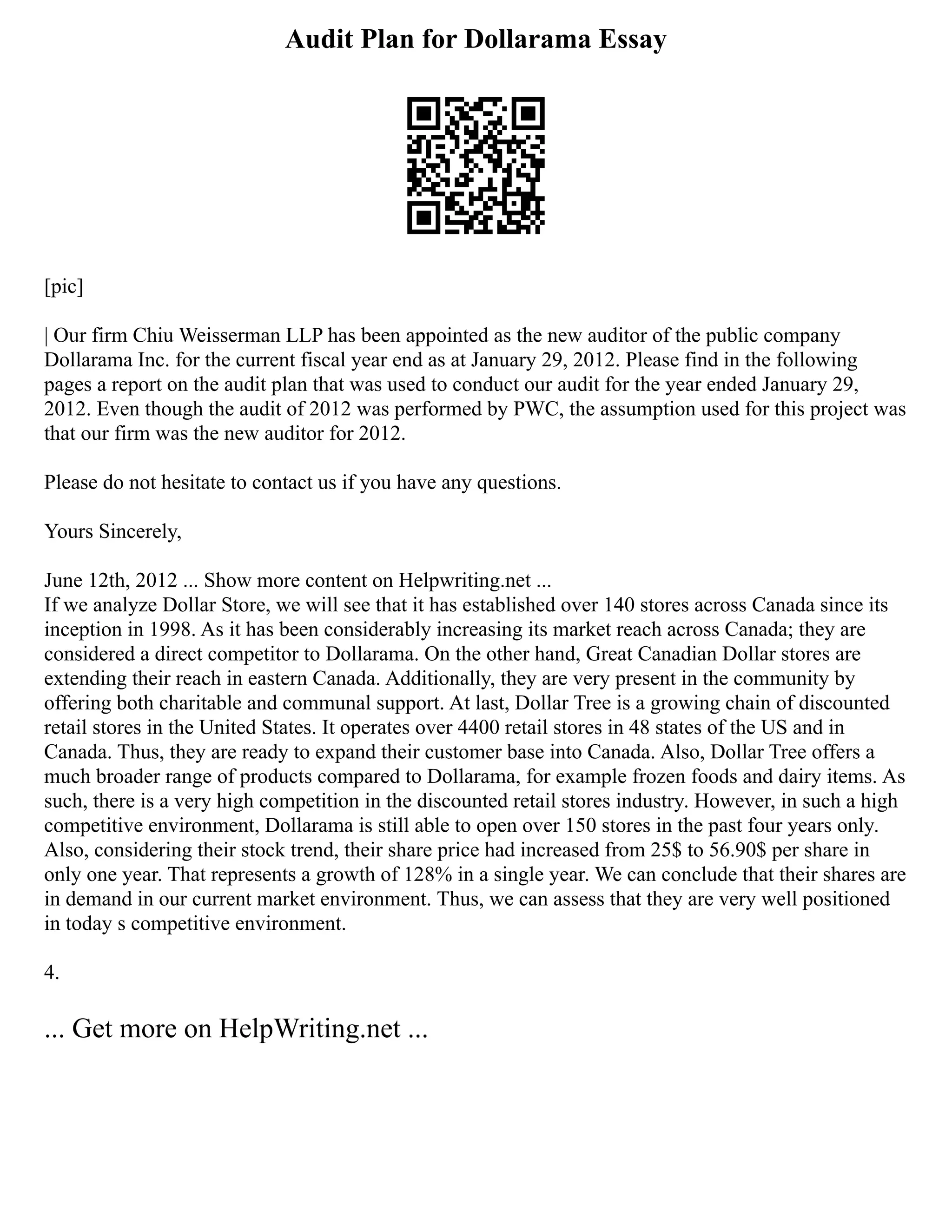 Audit Plan for Dollarama Essay
[pic]
| Our firm Chiu Weisserman LLP has been appointed as the new auditor of the public company
Dollarama Inc. for the current fiscal year end as at January 29, 2012. Please find in the following
pages a report on the audit plan that was used to conduct our audit for the year ended January 29,
2012. Even though the audit of 2012 was performed by PWC, the assumption used for this project was
that our firm was the new auditor for 2012.
Please do not hesitate to contact us if you have any questions.
Yours Sincerely,
June 12th, 2012 ... Show more content on Helpwriting.net ...
If we analyze Dollar Store, we will see that it has established over 140 stores across Canada since its
inception in 1998. As it has been considerably increasing its market reach across Canada; they are
considered a direct competitor to Dollarama. On the other hand, Great Canadian Dollar stores are
extending their reach in eastern Canada. Additionally, they are very present in the community by
offering both charitable and communal support. At last, Dollar Tree is a growing chain of discounted
retail stores in the United States. It operates over 4400 retail stores in 48 states of the US and in
Canada. Thus, they are ready to expand their customer base into Canada. Also, Dollar Tree offers a
much broader range of products compared to Dollarama, for example frozen foods and dairy items. As
such, there is a very high competition in the discounted retail stores industry. However, in such a high
competitive environment, Dollarama is still able to open over 150 stores in the past four years only.
Also, considering their stock trend, their share price had increased from 25$ to 56.90$ per share in
only one year. That represents a growth of 128% in a single year. We can conclude that their shares are
in demand in our current market environment. Thus, we can assess that they are very well positioned
in today s competitive environment.
4.
... Get more on HelpWriting.net ...
 