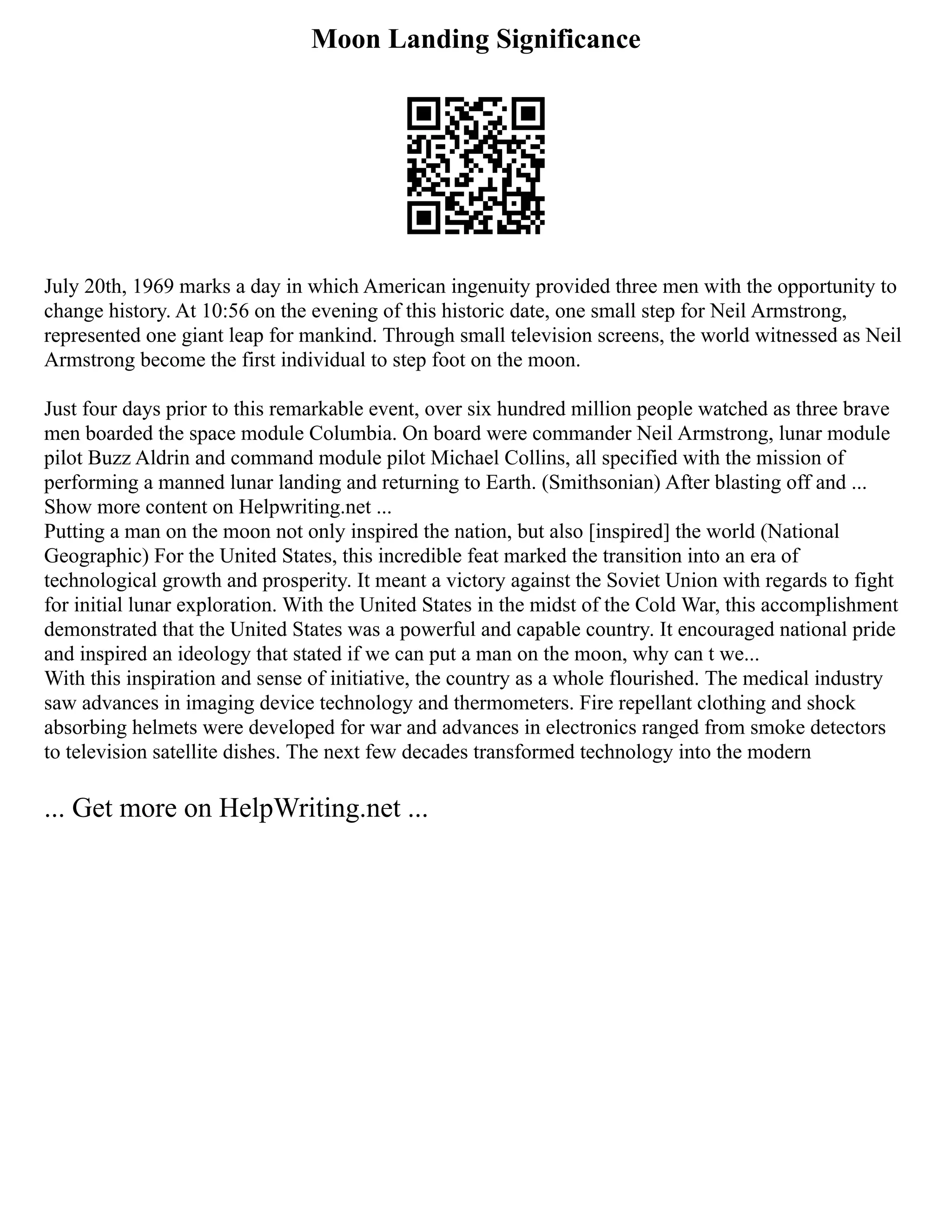 Moon Landing Significance
July 20th, 1969 marks a day in which American ingenuity provided three men with the opportunity to
change history. At 10:56 on the evening of this historic date, one small step for Neil Armstrong,
represented one giant leap for mankind. Through small television screens, the world witnessed as Neil
Armstrong become the first individual to step foot on the moon.
Just four days prior to this remarkable event, over six hundred million people watched as three brave
men boarded the space module Columbia. On board were commander Neil Armstrong, lunar module
pilot Buzz Aldrin and command module pilot Michael Collins, all specified with the mission of
performing a manned lunar landing and returning to Earth. (Smithsonian) After blasting off and ...
Show more content on Helpwriting.net ...
Putting a man on the moon not only inspired the nation, but also [inspired] the world (National
Geographic) For the United States, this incredible feat marked the transition into an era of
technological growth and prosperity. It meant a victory against the Soviet Union with regards to fight
for initial lunar exploration. With the United States in the midst of the Cold War, this accomplishment
demonstrated that the United States was a powerful and capable country. It encouraged national pride
and inspired an ideology that stated if we can put a man on the moon, why can t we...
With this inspiration and sense of initiative, the country as a whole flourished. The medical industry
saw advances in imaging device technology and thermometers. Fire repellant clothing and shock
absorbing helmets were developed for war and advances in electronics ranged from smoke detectors
to television satellite dishes. The next few decades transformed technology into the modern
... Get more on HelpWriting.net ...
 