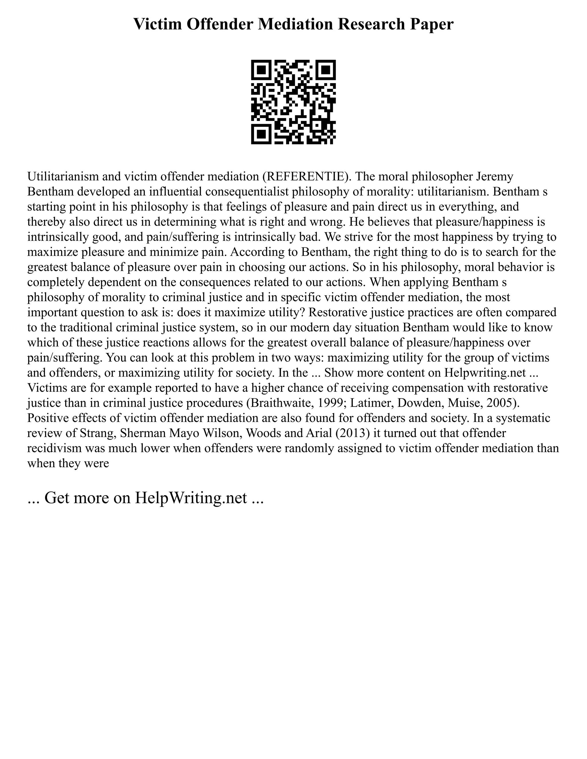Victim Offender Mediation Research Paper
Utilitarianism and victim offender mediation (REFERENTIE). The moral philosopher Jeremy
Bentham developed an influential consequentialist philosophy of morality: utilitarianism. Bentham s
starting point in his philosophy is that feelings of pleasure and pain direct us in everything, and
thereby also direct us in determining what is right and wrong. He believes that pleasure/happiness is
intrinsically good, and pain/suffering is intrinsically bad. We strive for the most happiness by trying to
maximize pleasure and minimize pain. According to Bentham, the right thing to do is to search for the
greatest balance of pleasure over pain in choosing our actions. So in his philosophy, moral behavior is
completely dependent on the consequences related to our actions. When applying Bentham s
philosophy of morality to criminal justice and in specific victim offender mediation, the most
important question to ask is: does it maximize utility? Restorative justice practices are often compared
to the traditional criminal justice system, so in our modern day situation Bentham would like to know
which of these justice reactions allows for the greatest overall balance of pleasure/happiness over
pain/suffering. You can look at this problem in two ways: maximizing utility for the group of victims
and offenders, or maximizing utility for society. In the ... Show more content on Helpwriting.net ...
Victims are for example reported to have a higher chance of receiving compensation with restorative
justice than in criminal justice procedures (Braithwaite, 1999; Latimer, Dowden, Muise, 2005).
Positive effects of victim offender mediation are also found for offenders and society. In a systematic
review of Strang, Sherman Mayo Wilson, Woods and Arial (2013) it turned out that offender
recidivism was much lower when offenders were randomly assigned to victim offender mediation than
when they were
... Get more on HelpWriting.net ...
 