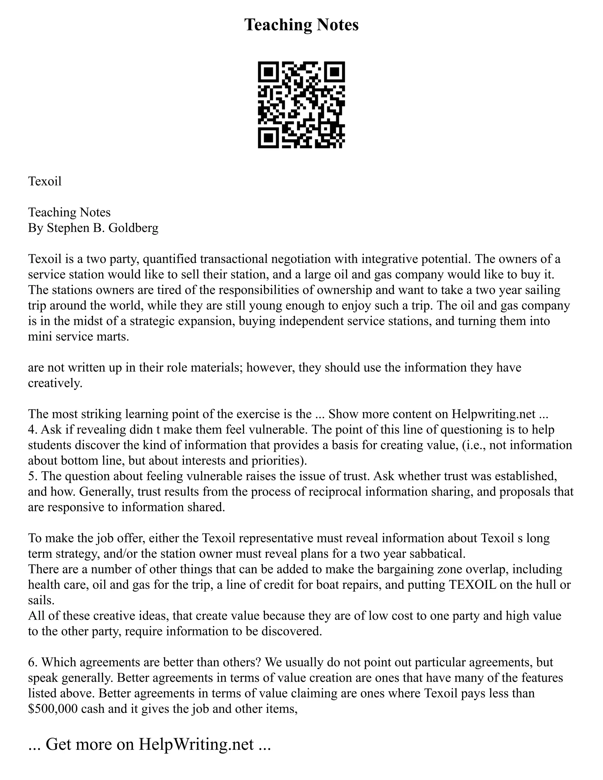 Teaching Notes
Texoil
Teaching Notes
By Stephen B. Goldberg
Texoil is a two party, quantified transactional negotiation with integrative potential. The owners of a
service station would like to sell their station, and a large oil and gas company would like to buy it.
The stations owners are tired of the responsibilities of ownership and want to take a two year sailing
trip around the world, while they are still young enough to enjoy such a trip. The oil and gas company
is in the midst of a strategic expansion, buying independent service stations, and turning them into
mini service marts.
are not written up in their role materials; however, they should use the information they have
creatively.
The most striking learning point of the exercise is the ... Show more content on Helpwriting.net ...
4. Ask if revealing didn t make them feel vulnerable. The point of this line of questioning is to help
students discover the kind of information that provides a basis for creating value, (i.e., not information
about bottom line, but about interests and priorities).
5. The question about feeling vulnerable raises the issue of trust. Ask whether trust was established,
and how. Generally, trust results from the process of reciprocal information sharing, and proposals that
are responsive to information shared.
To make the job offer, either the Texoil representative must reveal information about Texoil s long
term strategy, and/or the station owner must reveal plans for a two year sabbatical.
There are a number of other things that can be added to make the bargaining zone overlap, including
health care, oil and gas for the trip, a line of credit for boat repairs, and putting TEXOIL on the hull or
sails.
All of these creative ideas, that create value because they are of low cost to one party and high value
to the other party, require information to be discovered.
6. Which agreements are better than others? We usually do not point out particular agreements, but
speak generally. Better agreements in terms of value creation are ones that have many of the features
listed above. Better agreements in terms of value claiming are ones where Texoil pays less than
$500,000 cash and it gives the job and other items,
... Get more on HelpWriting.net ...
 