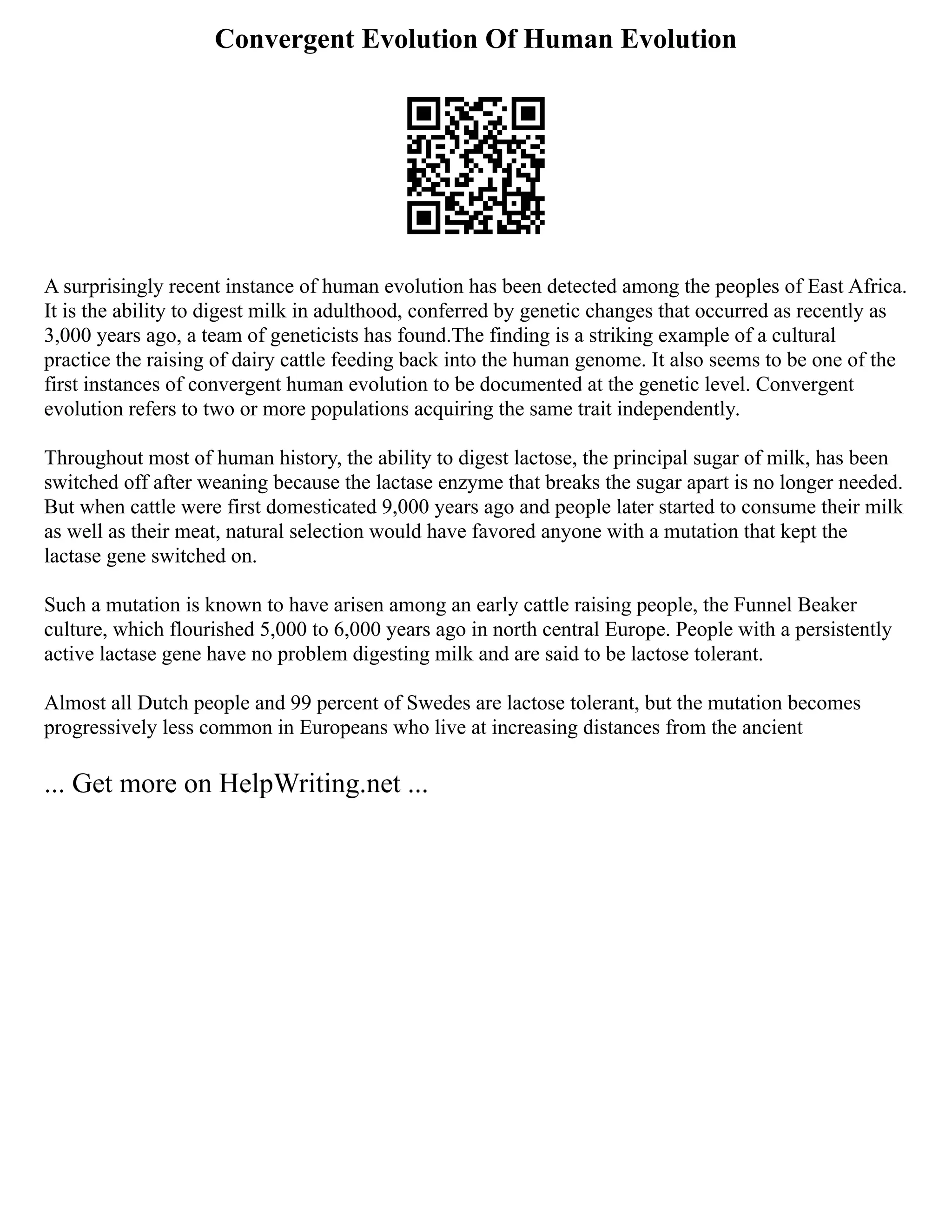 Convergent Evolution Of Human Evolution
A surprisingly recent instance of human evolution has been detected among the peoples of East Africa.
It is the ability to digest milk in adulthood, conferred by genetic changes that occurred as recently as
3,000 years ago, a team of geneticists has found.The finding is a striking example of a cultural
practice the raising of dairy cattle feeding back into the human genome. It also seems to be one of the
first instances of convergent human evolution to be documented at the genetic level. Convergent
evolution refers to two or more populations acquiring the same trait independently.
Throughout most of human history, the ability to digest lactose, the principal sugar of milk, has been
switched off after weaning because the lactase enzyme that breaks the sugar apart is no longer needed.
But when cattle were first domesticated 9,000 years ago and people later started to consume their milk
as well as their meat, natural selection would have favored anyone with a mutation that kept the
lactase gene switched on.
Such a mutation is known to have arisen among an early cattle raising people, the Funnel Beaker
culture, which flourished 5,000 to 6,000 years ago in north central Europe. People with a persistently
active lactase gene have no problem digesting milk and are said to be lactose tolerant.
Almost all Dutch people and 99 percent of Swedes are lactose tolerant, but the mutation becomes
progressively less common in Europeans who live at increasing distances from the ancient
... Get more on HelpWriting.net ...
 