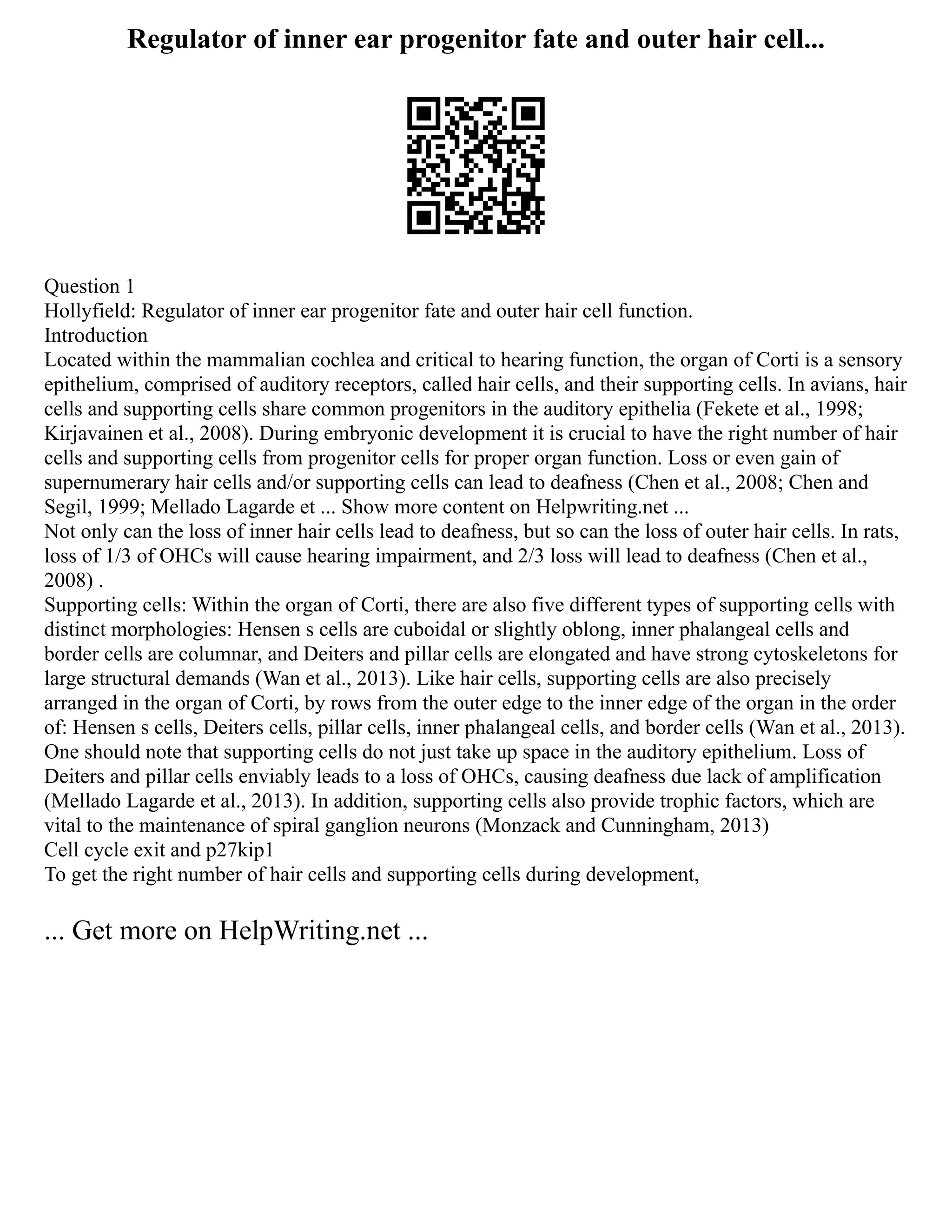 Regulator of inner ear progenitor fate and outer hair cell...
Question 1
Hollyfield: Regulator of inner ear progenitor fate and outer hair cell function.
Introduction
Located within the mammalian cochlea and critical to hearing function, the organ of Corti is a sensory
epithelium, comprised of auditory receptors, called hair cells, and their supporting cells. In avians, hair
cells and supporting cells share common progenitors in the auditory epithelia (Fekete et al., 1998;
Kirjavainen et al., 2008). During embryonic development it is crucial to have the right number of hair
cells and supporting cells from progenitor cells for proper organ function. Loss or even gain of
supernumerary hair cells and/or supporting cells can lead to deafness (Chen et al., 2008; Chen and
Segil, 1999; Mellado Lagarde et ... Show more content on Helpwriting.net ...
Not only can the loss of inner hair cells lead to deafness, but so can the loss of outer hair cells. In rats,
loss of 1/3 of OHCs will cause hearing impairment, and 2/3 loss will lead to deafness (Chen et al.,
2008) .
Supporting cells: Within the organ of Corti, there are also five different types of supporting cells with
distinct morphologies: Hensen s cells are cuboidal or slightly oblong, inner phalangeal cells and
border cells are columnar, and Deiters and pillar cells are elongated and have strong cytoskeletons for
large structural demands (Wan et al., 2013). Like hair cells, supporting cells are also precisely
arranged in the organ of Corti, by rows from the outer edge to the inner edge of the organ in the order
of: Hensen s cells, Deiters cells, pillar cells, inner phalangeal cells, and border cells (Wan et al., 2013).
One should note that supporting cells do not just take up space in the auditory epithelium. Loss of
Deiters and pillar cells enviably leads to a loss of OHCs, causing deafness due lack of amplification
(Mellado Lagarde et al., 2013). In addition, supporting cells also provide trophic factors, which are
vital to the maintenance of spiral ganglion neurons (Monzack and Cunningham, 2013)
Cell cycle exit and p27kip1
To get the right number of hair cells and supporting cells during development,
... Get more on HelpWriting.net ...
 