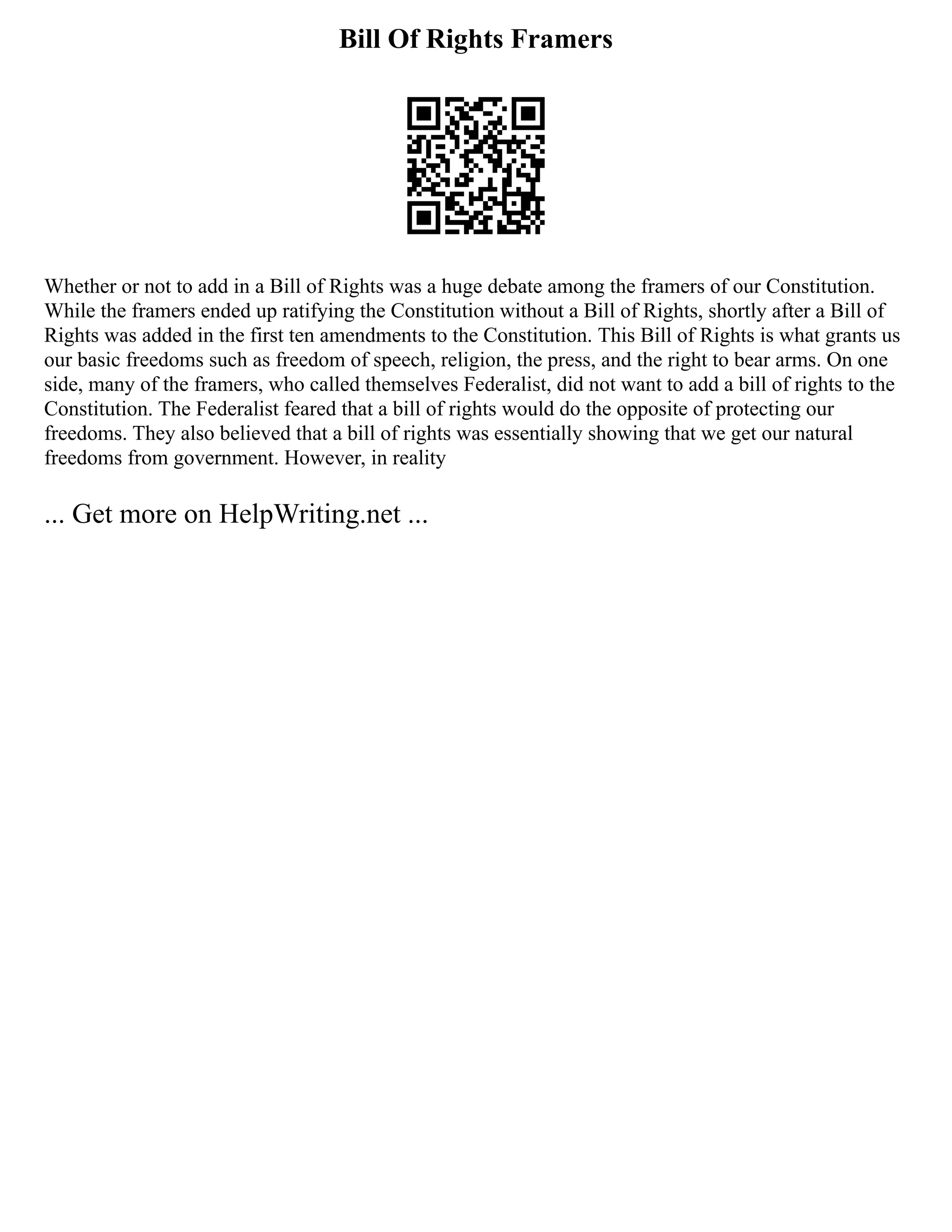 Bill Of Rights Framers
Whether or not to add in a Bill of Rights was a huge debate among the framers of our Constitution.
While the framers ended up ratifying the Constitution without a Bill of Rights, shortly after a Bill of
Rights was added in the first ten amendments to the Constitution. This Bill of Rights is what grants us
our basic freedoms such as freedom of speech, religion, the press, and the right to bear arms. On one
side, many of the framers, who called themselves Federalist, did not want to add a bill of rights to the
Constitution. The Federalist feared that a bill of rights would do the opposite of protecting our
freedoms. They also believed that a bill of rights was essentially showing that we get our natural
freedoms from government. However, in reality
... Get more on HelpWriting.net ...
 