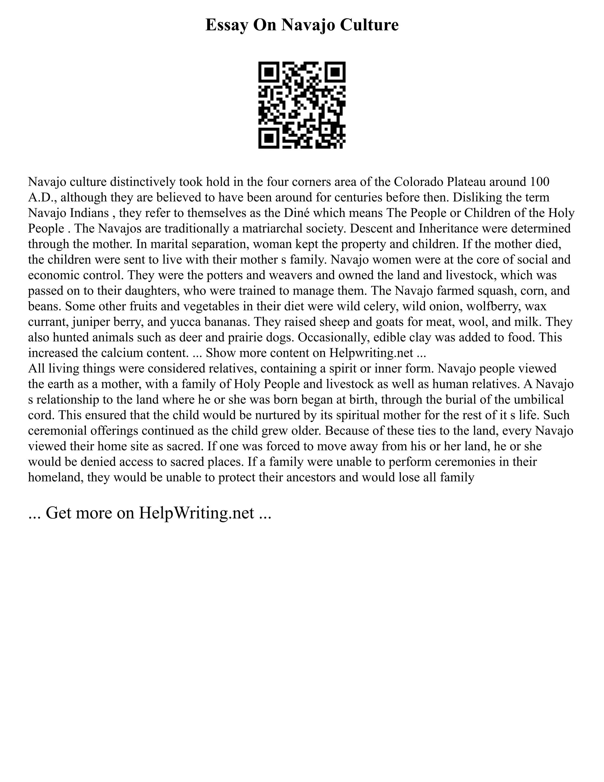 Essay On Navajo Culture
Navajo culture distinctively took hold in the four corners area of the Colorado Plateau around 100
A.D., although they are believed to have been around for centuries before then. Disliking the term
Navajo Indians , they refer to themselves as the Diné which means The People or Children of the Holy
People . The Navajos are traditionally a matriarchal society. Descent and Inheritance were determined
through the mother. In marital separation, woman kept the property and children. If the mother died,
the children were sent to live with their mother s family. Navajo women were at the core of social and
economic control. They were the potters and weavers and owned the land and livestock, which was
passed on to their daughters, who were trained to manage them. The Navajo farmed squash, corn, and
beans. Some other fruits and vegetables in their diet were wild celery, wild onion, wolfberry, wax
currant, juniper berry, and yucca bananas. They raised sheep and goats for meat, wool, and milk. They
also hunted animals such as deer and prairie dogs. Occasionally, edible clay was added to food. This
increased the calcium content. ... Show more content on Helpwriting.net ...
All living things were considered relatives, containing a spirit or inner form. Navajo people viewed
the earth as a mother, with a family of Holy People and livestock as well as human relatives. A Navajo
s relationship to the land where he or she was born began at birth, through the burial of the umbilical
cord. This ensured that the child would be nurtured by its spiritual mother for the rest of it s life. Such
ceremonial offerings continued as the child grew older. Because of these ties to the land, every Navajo
viewed their home site as sacred. If one was forced to move away from his or her land, he or she
would be denied access to sacred places. If a family were unable to perform ceremonies in their
homeland, they would be unable to protect their ancestors and would lose all family
... Get more on HelpWriting.net ...
 