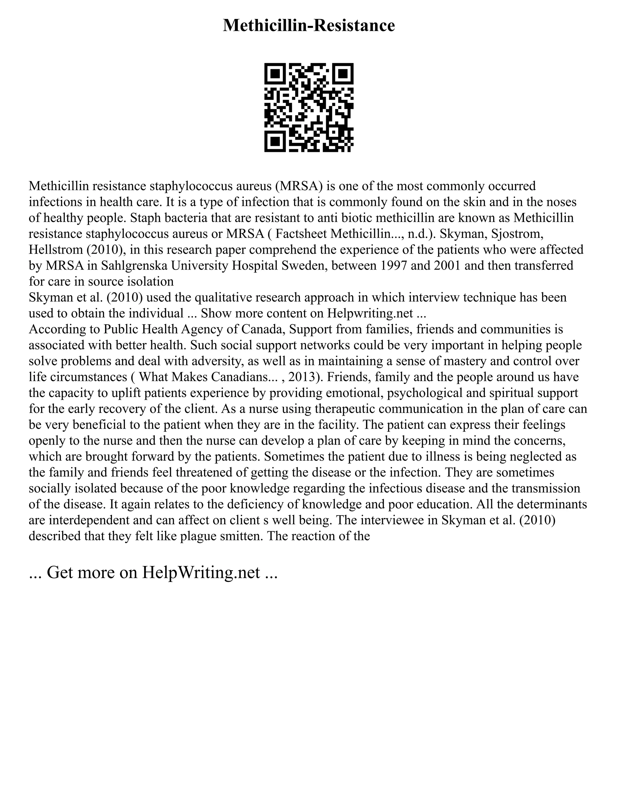 Methicillin-Resistance
Methicillin resistance staphylococcus aureus (MRSA) is one of the most commonly occurred
infections in health care. It is a type of infection that is commonly found on the skin and in the noses
of healthy people. Staph bacteria that are resistant to anti biotic methicillin are known as Methicillin
resistance staphylococcus aureus or MRSA ( Factsheet Methicillin..., n.d.). Skyman, Sjostrom,
Hellstrom (2010), in this research paper comprehend the experience of the patients who were affected
by MRSA in Sahlgrenska University Hospital Sweden, between 1997 and 2001 and then transferred
for care in source isolation
Skyman et al. (2010) used the qualitative research approach in which interview technique has been
used to obtain the individual ... Show more content on Helpwriting.net ...
According to Public Health Agency of Canada, Support from families, friends and communities is
associated with better health. Such social support networks could be very important in helping people
solve problems and deal with adversity, as well as in maintaining a sense of mastery and control over
life circumstances ( What Makes Canadians... , 2013). Friends, family and the people around us have
the capacity to uplift patients experience by providing emotional, psychological and spiritual support
for the early recovery of the client. As a nurse using therapeutic communication in the plan of care can
be very beneficial to the patient when they are in the facility. The patient can express their feelings
openly to the nurse and then the nurse can develop a plan of care by keeping in mind the concerns,
which are brought forward by the patients. Sometimes the patient due to illness is being neglected as
the family and friends feel threatened of getting the disease or the infection. They are sometimes
socially isolated because of the poor knowledge regarding the infectious disease and the transmission
of the disease. It again relates to the deficiency of knowledge and poor education. All the determinants
are interdependent and can affect on client s well being. The interviewee in Skyman et al. (2010)
described that they felt like plague smitten. The reaction of the
... Get more on HelpWriting.net ...
 