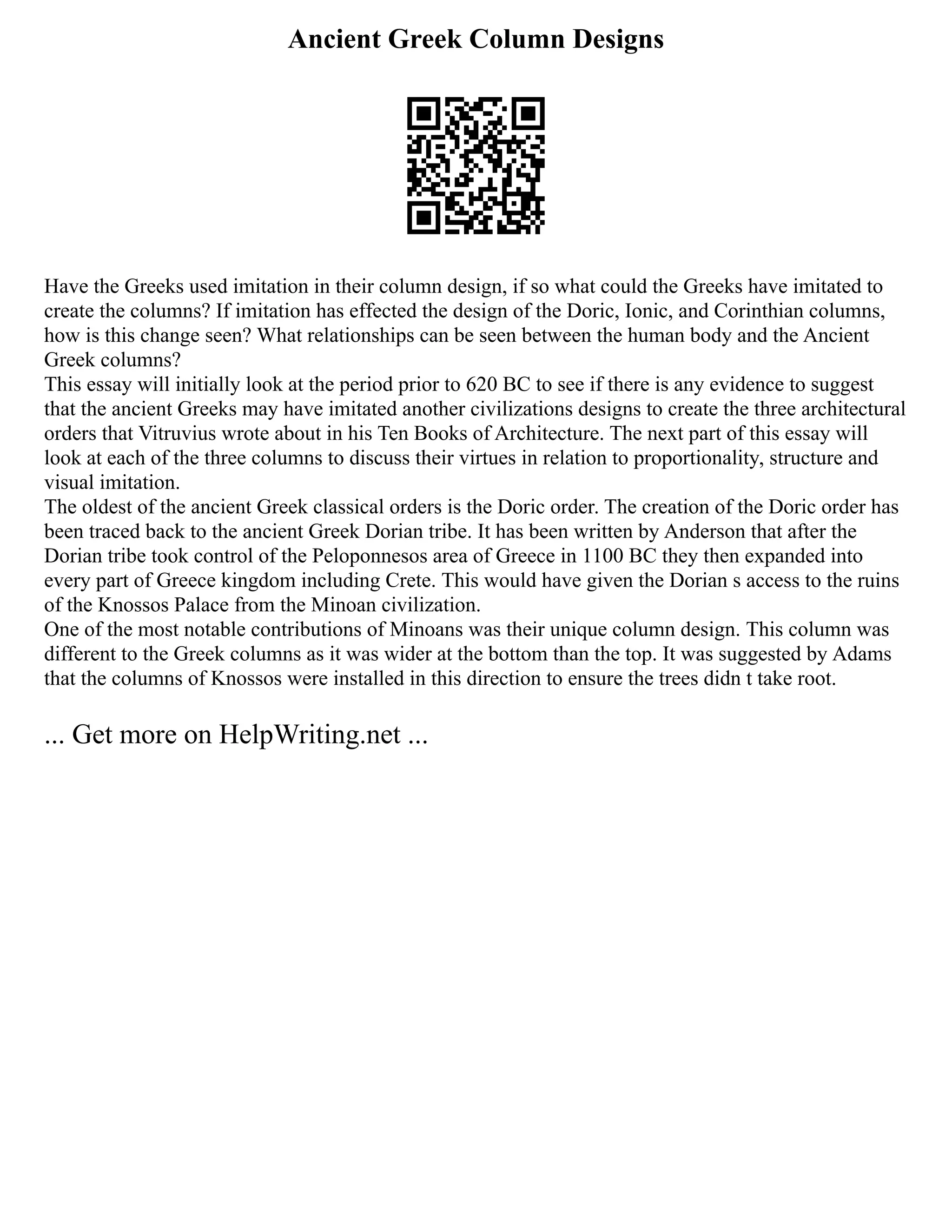 Ancient Greek Column Designs
Have the Greeks used imitation in their column design, if so what could the Greeks have imitated to
create the columns? If imitation has effected the design of the Doric, Ionic, and Corinthian columns,
how is this change seen? What relationships can be seen between the human body and the Ancient
Greek columns?
This essay will initially look at the period prior to 620 BC to see if there is any evidence to suggest
that the ancient Greeks may have imitated another civilizations designs to create the three architectural
orders that Vitruvius wrote about in his Ten Books of Architecture. The next part of this essay will
look at each of the three columns to discuss their virtues in relation to proportionality, structure and
visual imitation.
The oldest of the ancient Greek classical orders is the Doric order. The creation of the Doric order has
been traced back to the ancient Greek Dorian tribe. It has been written by Anderson that after the
Dorian tribe took control of the Peloponnesos area of Greece in 1100 BC they then expanded into
every part of Greece kingdom including Crete. This would have given the Dorian s access to the ruins
of the Knossos Palace from the Minoan civilization.
One of the most notable contributions of Minoans was their unique column design. This column was
different to the Greek columns as it was wider at the bottom than the top. It was suggested by Adams
that the columns of Knossos were installed in this direction to ensure the trees didn t take root.
... Get more on HelpWriting.net ...
 