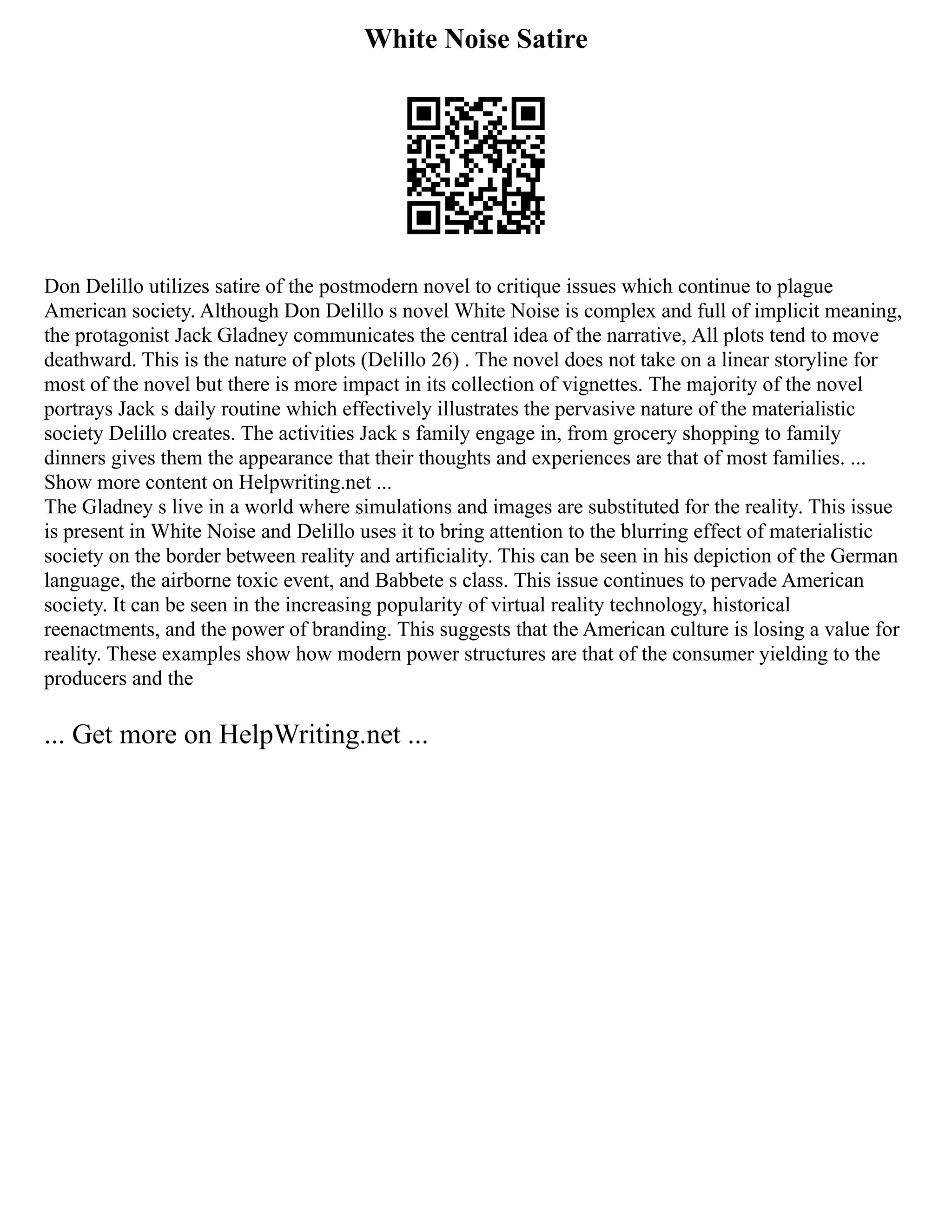 White Noise Satire
Don Delillo utilizes satire of the postmodern novel to critique issues which continue to plague
American society. Although Don Delillo s novel White Noise is complex and full of implicit meaning,
the protagonist Jack Gladney communicates the central idea of the narrative, All plots tend to move
deathward. This is the nature of plots (Delillo 26) . The novel does not take on a linear storyline for
most of the novel but there is more impact in its collection of vignettes. The majority of the novel
portrays Jack s daily routine which effectively illustrates the pervasive nature of the materialistic
society Delillo creates. The activities Jack s family engage in, from grocery shopping to family
dinners gives them the appearance that their thoughts and experiences are that of most families. ...
Show more content on Helpwriting.net ...
The Gladney s live in a world where simulations and images are substituted for the reality. This issue
is present in White Noise and Delillo uses it to bring attention to the blurring effect of materialistic
society on the border between reality and artificiality. This can be seen in his depiction of the German
language, the airborne toxic event, and Babbete s class. This issue continues to pervade American
society. It can be seen in the increasing popularity of virtual reality technology, historical
reenactments, and the power of branding. This suggests that the American culture is losing a value for
reality. These examples show how modern power structures are that of the consumer yielding to the
producers and the
... Get more on HelpWriting.net ...
 