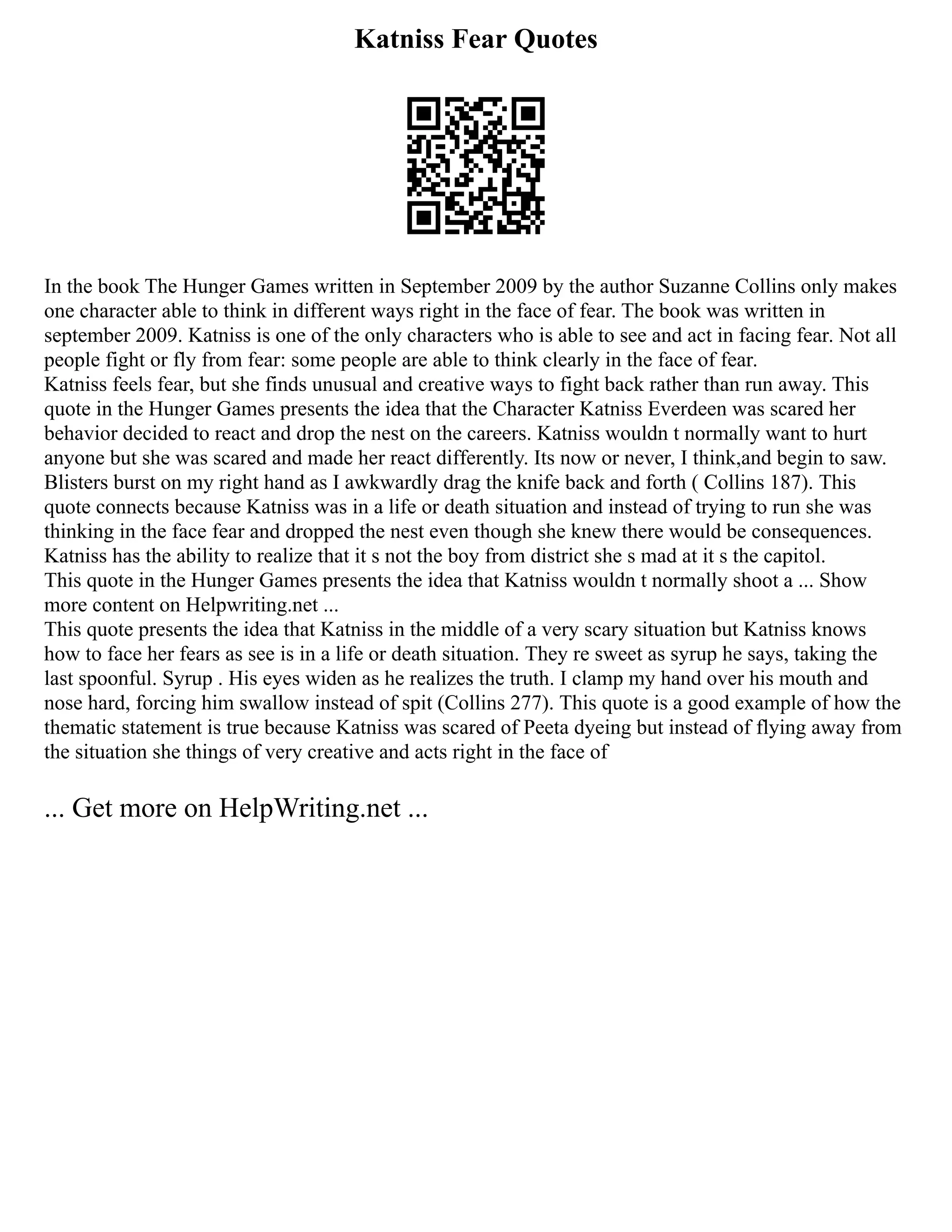 Katniss Fear Quotes
In the book The Hunger Games written in September 2009 by the author Suzanne Collins only makes
one character able to think in different ways right in the face of fear. The book was written in
september 2009. Katniss is one of the only characters who is able to see and act in facing fear. Not all
people fight or fly from fear: some people are able to think clearly in the face of fear.
Katniss feels fear, but she finds unusual and creative ways to fight back rather than run away. This
quote in the Hunger Games presents the idea that the Character Katniss Everdeen was scared her
behavior decided to react and drop the nest on the careers. Katniss wouldn t normally want to hurt
anyone but she was scared and made her react differently. Its now or never, I think,and begin to saw.
Blisters burst on my right hand as I awkwardly drag the knife back and forth ( Collins 187). This
quote connects because Katniss was in a life or death situation and instead of trying to run she was
thinking in the face fear and dropped the nest even though she knew there would be consequences.
Katniss has the ability to realize that it s not the boy from district she s mad at it s the capitol.
This quote in the Hunger Games presents the idea that Katniss wouldn t normally shoot a ... Show
more content on Helpwriting.net ...
This quote presents the idea that Katniss in the middle of a very scary situation but Katniss knows
how to face her fears as see is in a life or death situation. They re sweet as syrup he says, taking the
last spoonful. Syrup . His eyes widen as he realizes the truth. I clamp my hand over his mouth and
nose hard, forcing him swallow instead of spit (Collins 277). This quote is a good example of how the
thematic statement is true because Katniss was scared of Peeta dyeing but instead of flying away from
the situation she things of very creative and acts right in the face of
... Get more on HelpWriting.net ...
 