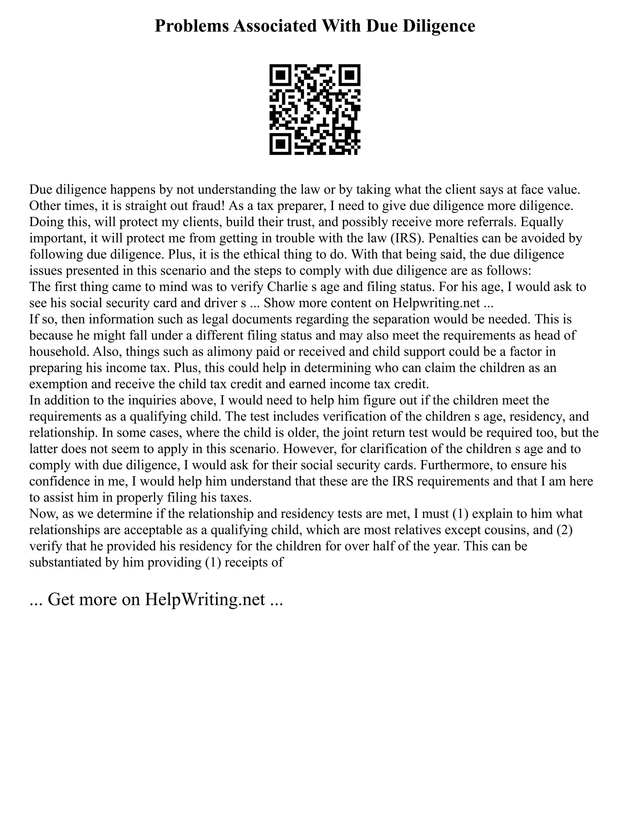 Problems Associated With Due Diligence
Due diligence happens by not understanding the law or by taking what the client says at face value.
Other times, it is straight out fraud! As a tax preparer, I need to give due diligence more diligence.
Doing this, will protect my clients, build their trust, and possibly receive more referrals. Equally
important, it will protect me from getting in trouble with the law (IRS). Penalties can be avoided by
following due diligence. Plus, it is the ethical thing to do. With that being said, the due diligence
issues presented in this scenario and the steps to comply with due diligence are as follows:
The first thing came to mind was to verify Charlie s age and filing status. For his age, I would ask to
see his social security card and driver s ... Show more content on Helpwriting.net ...
If so, then information such as legal documents regarding the separation would be needed. This is
because he might fall under a different filing status and may also meet the requirements as head of
household. Also, things such as alimony paid or received and child support could be a factor in
preparing his income tax. Plus, this could help in determining who can claim the children as an
exemption and receive the child tax credit and earned income tax credit.
In addition to the inquiries above, I would need to help him figure out if the children meet the
requirements as a qualifying child. The test includes verification of the children s age, residency, and
relationship. In some cases, where the child is older, the joint return test would be required too, but the
latter does not seem to apply in this scenario. However, for clarification of the children s age and to
comply with due diligence, I would ask for their social security cards. Furthermore, to ensure his
confidence in me, I would help him understand that these are the IRS requirements and that I am here
to assist him in properly filing his taxes.
Now, as we determine if the relationship and residency tests are met, I must (1) explain to him what
relationships are acceptable as a qualifying child, which are most relatives except cousins, and (2)
verify that he provided his residency for the children for over half of the year. This can be
substantiated by him providing (1) receipts of
... Get more on HelpWriting.net ...
 