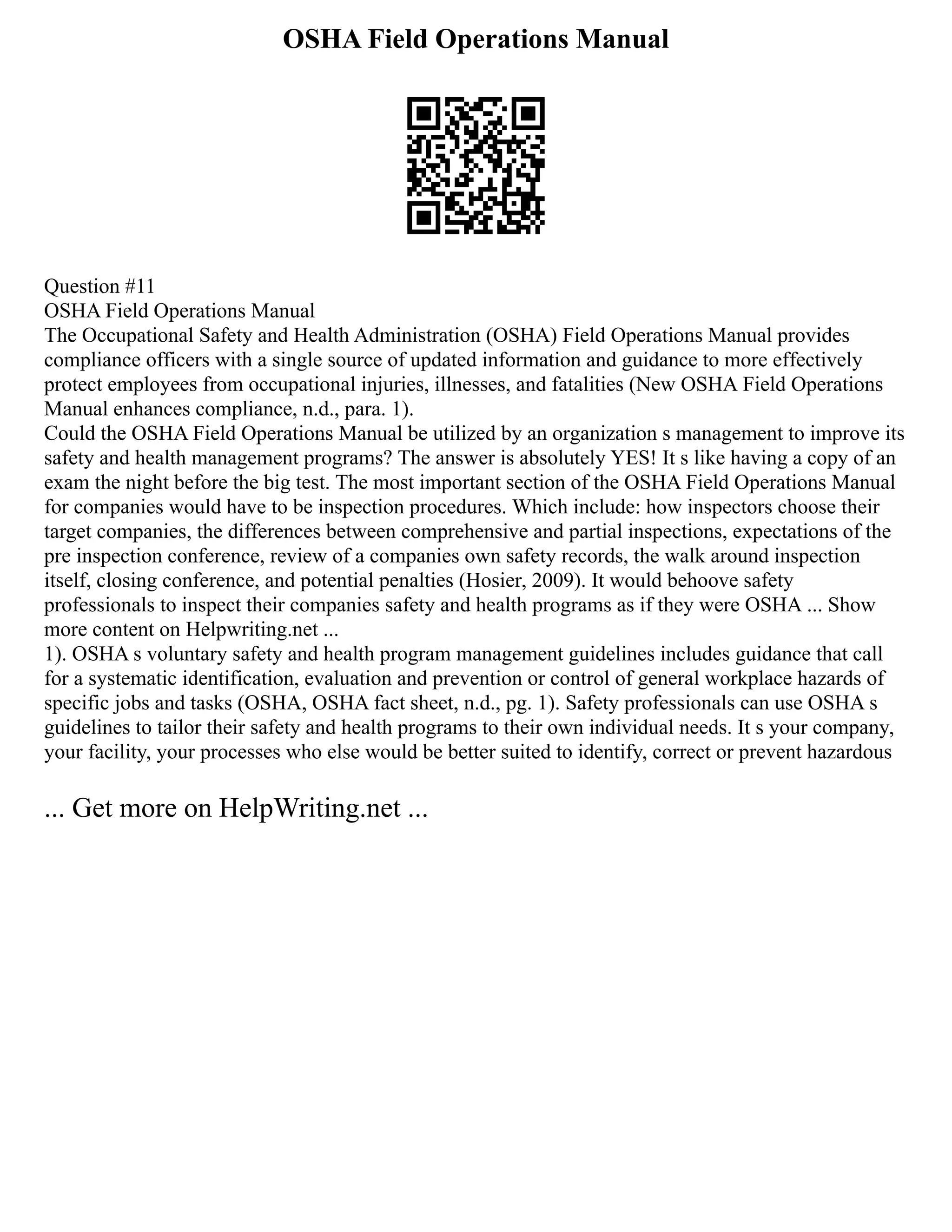 OSHA Field Operations Manual
Question #11
OSHA Field Operations Manual
The Occupational Safety and Health Administration (OSHA) Field Operations Manual provides
compliance officers with a single source of updated information and guidance to more effectively
protect employees from occupational injuries, illnesses, and fatalities (New OSHA Field Operations
Manual enhances compliance, n.d., para. 1).
Could the OSHA Field Operations Manual be utilized by an organization s management to improve its
safety and health management programs? The answer is absolutely YES! It s like having a copy of an
exam the night before the big test. The most important section of the OSHA Field Operations Manual
for companies would have to be inspection procedures. Which include: how inspectors choose their
target companies, the differences between comprehensive and partial inspections, expectations of the
pre inspection conference, review of a companies own safety records, the walk around inspection
itself, closing conference, and potential penalties (Hosier, 2009). It would behoove safety
professionals to inspect their companies safety and health programs as if they were OSHA ... Show
more content on Helpwriting.net ...
1). OSHA s voluntary safety and health program management guidelines includes guidance that call
for a systematic identification, evaluation and prevention or control of general workplace hazards of
specific jobs and tasks (OSHA, OSHA fact sheet, n.d., pg. 1). Safety professionals can use OSHA s
guidelines to tailor their safety and health programs to their own individual needs. It s your company,
your facility, your processes who else would be better suited to identify, correct or prevent hazardous
... Get more on HelpWriting.net ...
 