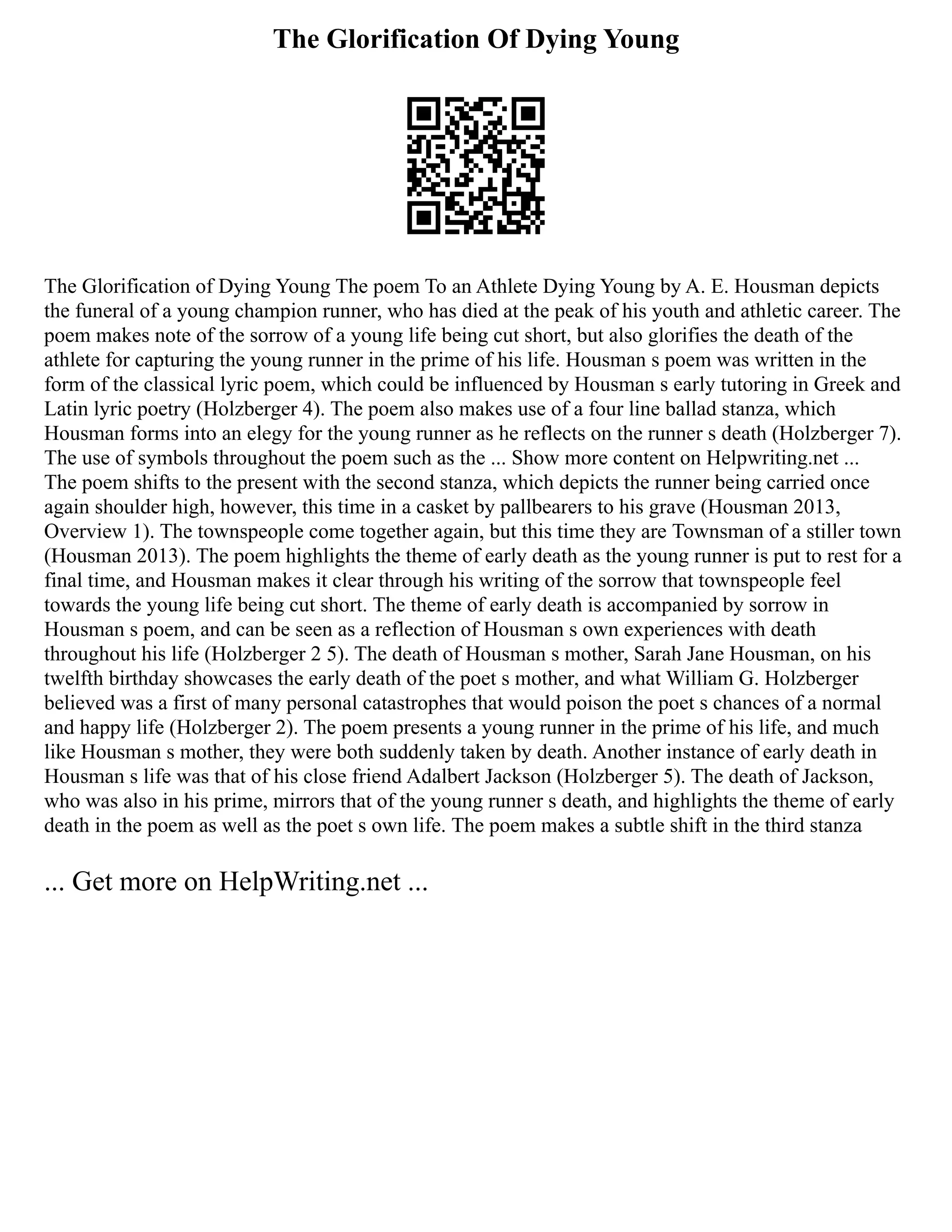 The Glorification Of Dying Young
The Glorification of Dying Young The poem To an Athlete Dying Young by A. E. Housman depicts
the funeral of a young champion runner, who has died at the peak of his youth and athletic career. The
poem makes note of the sorrow of a young life being cut short, but also glorifies the death of the
athlete for capturing the young runner in the prime of his life. Housman s poem was written in the
form of the classical lyric poem, which could be influenced by Housman s early tutoring in Greek and
Latin lyric poetry (Holzberger 4). The poem also makes use of a four line ballad stanza, which
Housman forms into an elegy for the young runner as he reflects on the runner s death (Holzberger 7).
The use of symbols throughout the poem such as the ... Show more content on Helpwriting.net ...
The poem shifts to the present with the second stanza, which depicts the runner being carried once
again shoulder high, however, this time in a casket by pallbearers to his grave (Housman 2013,
Overview 1). The townspeople come together again, but this time they are Townsman of a stiller town
(Housman 2013). The poem highlights the theme of early death as the young runner is put to rest for a
final time, and Housman makes it clear through his writing of the sorrow that townspeople feel
towards the young life being cut short. The theme of early death is accompanied by sorrow in
Housman s poem, and can be seen as a reflection of Housman s own experiences with death
throughout his life (Holzberger 2 5). The death of Housman s mother, Sarah Jane Housman, on his
twelfth birthday showcases the early death of the poet s mother, and what William G. Holzberger
believed was a first of many personal catastrophes that would poison the poet s chances of a normal
and happy life (Holzberger 2). The poem presents a young runner in the prime of his life, and much
like Housman s mother, they were both suddenly taken by death. Another instance of early death in
Housman s life was that of his close friend Adalbert Jackson (Holzberger 5). The death of Jackson,
who was also in his prime, mirrors that of the young runner s death, and highlights the theme of early
death in the poem as well as the poet s own life. The poem makes a subtle shift in the third stanza
... Get more on HelpWriting.net ...
 