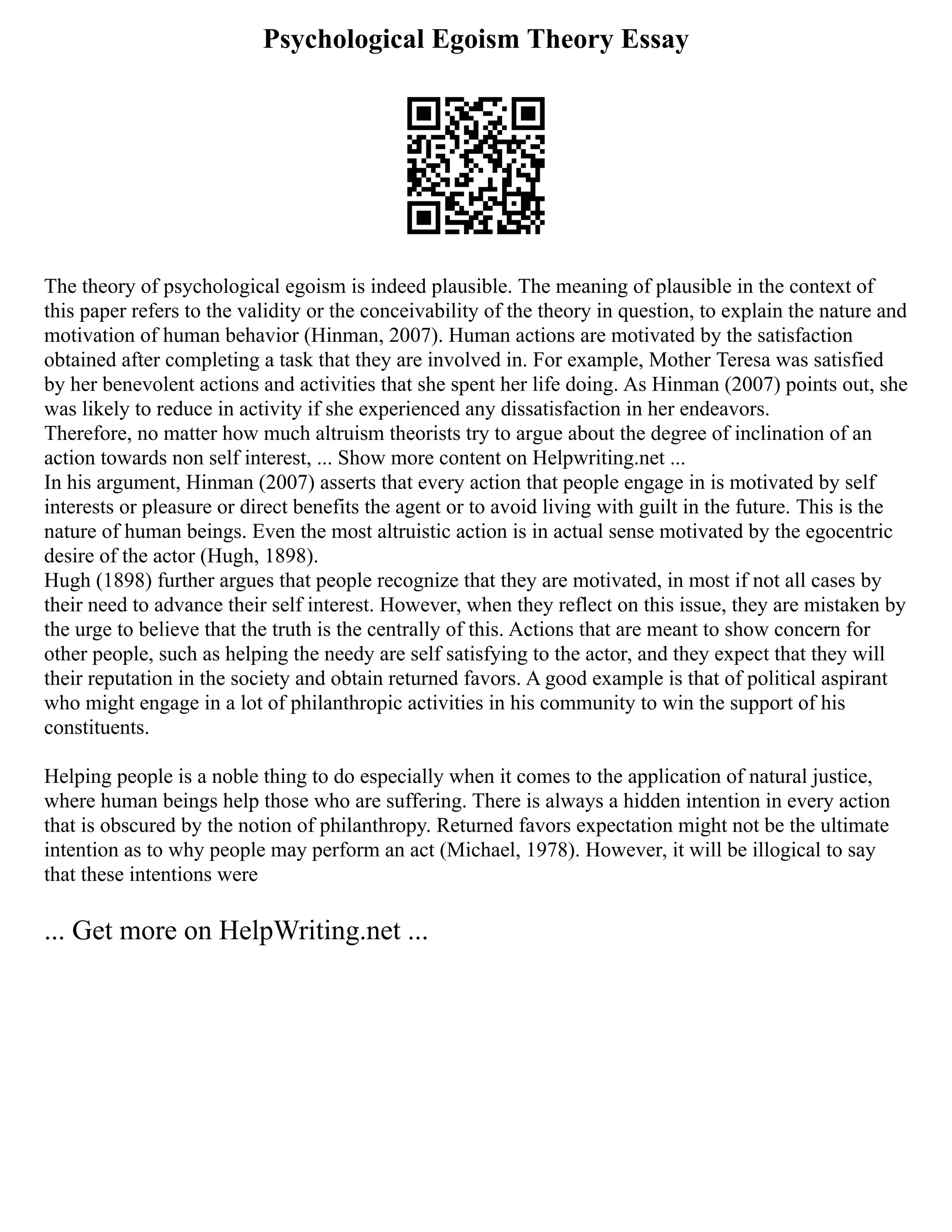 Psychological Egoism Theory Essay
The theory of psychological egoism is indeed plausible. The meaning of plausible in the context of
this paper refers to the validity or the conceivability of the theory in question, to explain the nature and
motivation of human behavior (Hinman, 2007). Human actions are motivated by the satisfaction
obtained after completing a task that they are involved in. For example, Mother Teresa was satisfied
by her benevolent actions and activities that she spent her life doing. As Hinman (2007) points out, she
was likely to reduce in activity if she experienced any dissatisfaction in her endeavors.
Therefore, no matter how much altruism theorists try to argue about the degree of inclination of an
action towards non self interest, ... Show more content on Helpwriting.net ...
In his argument, Hinman (2007) asserts that every action that people engage in is motivated by self
interests or pleasure or direct benefits the agent or to avoid living with guilt in the future. This is the
nature of human beings. Even the most altruistic action is in actual sense motivated by the egocentric
desire of the actor (Hugh, 1898).
Hugh (1898) further argues that people recognize that they are motivated, in most if not all cases by
their need to advance their self interest. However, when they reflect on this issue, they are mistaken by
the urge to believe that the truth is the centrally of this. Actions that are meant to show concern for
other people, such as helping the needy are self satisfying to the actor, and they expect that they will
their reputation in the society and obtain returned favors. A good example is that of political aspirant
who might engage in a lot of philanthropic activities in his community to win the support of his
constituents.
Helping people is a noble thing to do especially when it comes to the application of natural justice,
where human beings help those who are suffering. There is always a hidden intention in every action
that is obscured by the notion of philanthropy. Returned favors expectation might not be the ultimate
intention as to why people may perform an act (Michael, 1978). However, it will be illogical to say
that these intentions were
... Get more on HelpWriting.net ...
 