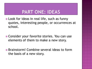 PART ONE: IDEASLook for ideas in real life, such as funny quotes, interesting people, or occurrences at school.Consider your favorite stories. You can use elements of them to make a new story.Brainstorm! Combine several ideas to form the basis of a new story. 