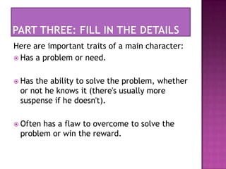 Part three: fill in the detailsHere are important traits of a main character:Has a problem or need.Has the ability to solve the problem, whether or not he knows it (there's usually more suspense if he doesn't).Often has a flaw to overcome to solve the problem or win the reward.