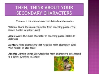 Then, think about your secondary charactersThese are the main character's friends and enemiesVillains: Block the main character from reaching goals. (The Green Goblin in Spider-Man)Allies: Assist the main character in reaching goals. (Robin in Batman)Mentors: Wise characters that help the main character. (Obi-Wan Kenobi in Star Wars)Jokers: Lighten things up! Often the main character's best friend is a joker. (Donkey in Shrek)
