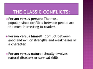 Theclassicconflicts:Person versus person: The most popular, since conflicts between people are the most interesting to readers. Person versus himself: Conflict between good and evil or strengths and weaknesses in a character. Person versus nature: Usually involves natural disasters or survival skills. 
