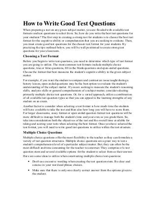 How to Write Good Test Questions
When preparing a test on any given subject matter, you are flooded with available test
formats and test questions to select from. So, how do you write the best test questions for
your students? The first step in creating a strong test for students is to choose the best test
format for the cognitive ability or comprehension that you are seeking to evaluate. Then,
you must create good test questions for the chosen test format for your students. By
practicing the tips outlined below, you will be well positioned to create strong test
questions for your classroom.
Choosing a Test Format
Before you begin to write test questions, you need to determine which type of test format
you are going to utilize. The most common test formats include multiple choice
questions, true or false questions, fill in the blank questions and open-ended questions.
Choose the format that best measures the student's cognitive ability in the given subject
matter.
For example, if you want the student to compare and contrast an issue taught during a
history lesson, open ended questions may be the best option to evaluate the student's
understanding of the subject matter. If you are seeking to measure the student's reasoning
skills, analysis skills or general comprehension of a subject matter, consider selecting
primarily multiple choice test questions. Or, for a varied approach, utilize a combination
of all available test question types so that you can appeal to the learning strengths of any
student on an exam.
Another factor to consider when selecting a test format is how much time the students
will have available to take the test and then also how long you will have to score them.
For larger classrooms, essay format or open ended question format test questions will be
more difficult to manage both the student's time and your own as you grade them. So,
take into consideration both the objectives of the test and the overall time available for
taking and scoring your tests when selecting the best format. Once you have selected the
test format, you will need to write good test questions to utilize within the test structure.
Multiple Choice Questions
Multiple choice questions offer the most flexibility to the teacher as they can formulate a
variety of test question structures. Multiple choice questions are a great way to test a
student's comprehension level of a particular subject matter. But, they can often be the
most difficult and time consuming for the teacher to construct. They comprise of a test
question stem and several available options for the student to select from as their answer.
Here are some ideas to utilize when constructing multiple choice test questions:
• Don't use excessive wording when creating the test question stem. Be clear and
concise in your word and phrase choices.
• Make sure that there is only one clearly correct answer from the options given to
the student.
 