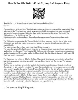 How Do Pre 1914 Writers Create Mystery And Suspense Essay
How Do Pre 1914 Writers Create Mystery And Suspense In Their Short
Stories?
Common themes in the stories of the nineteenth century are horror, mystery and the unexplained. This
is because in the Victorian times, people were concerned with problems such as superstition and
witchcraft. Common features of Victorian short stories are paranoid characters. The stories The
Withered Arm , The Red Room and The
Signalman teach a modern audience the results and consequences of superstition and paranoia.
The Withered Arm was written by Thomas Hardy. It is about a woman who is trying to bring up her
illegitimate son while she tries to overcome her jealousy as her sons father brings home his new
beautiful wife.
The main message that ... Show more content on Helpwriting.net ...
The main character in The Red Room is the visitor to the castle; however no description is given to the
reader about this character. This is because H.G Wells wanted to leave the characters appearance to the
reader s imagination. However the reader is told one detail, that the visitor to the castle is 28 years old.
Eight and twenty years, said I
The Signalman was written by Charles Dickens. The story is about a man who visits the railway line
and meets a signalman who behaves weirdly and sees things that no one else can see. The message
that Charles
Dickens was trying to get across to the reader is that loneliness can do strange things to people, or
alternatively he just wanted to entertain. The main character in this story is the signalman, however his
name is not revealed to the reader. Charles Dickens has done this so that it is left to the imagination of
the reader. In the Signalman the suspense is created by the mystery surrounding the Signalman
himself, he is described as a dark sallow man, with a dark beard and rather heavy eyebrows. By
describing him as sallow Charles Dickens makes it clear that he is an unhealthy person who is of an
pale/yellowish colour. The Signalman is a mysterious character because at the end of the story it is
revealed that the Signalman had died, however the narrator had been talking to him that very day. This
leaves the reader wondering whether the Signalman was a ghost or even
a
... Get more on HelpWriting.net ...
 