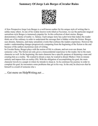 Summary Of Jorge Luis Borges sCircular Ruins
A New Perspective Jorge Luis Borges is a well known author for his unique style of writing that is
unlike many others. In one of his widely known work titled as Ficciones, we see the particular magical
surrealism style Borges is immensely popular for. In this collection of short stories, Borges
demonstrates a theme of reality vs. fantasy. Each unique story has a plot twist that makes the reader
think out of the ordinary in order to understand the message that is hidden within the fiction. Borges
uses dreams, fantasies, and many unrealistic events that confuses the readers experience. However the
reader s understanding changes progressively comparing from the beginning of the fiction to the end
because of the authors mysterious style of writing.
In Circular Ruins, Borges plays with the notion of life is a dream, and not even our dream, but
someone s else. The fiction not only gives a transcendental experience to the reader, but to the main
character as well. In the beginning, the main character has a specific purpose of dreaming a man and
creating him as a reality. ¨He wanted to dream a man; he wanted to dream Muñoz 2 him in minute
entirely and impose him on reality (58). With the obligation of accomplishing his goal, the main
character travels to a jungle in where he intends to sleep at. As he continues his journey in order to
complete his goal, he encounters some problems that get in his way. In the end, he discovers that he
himself is a result of someone else s
... Get more on HelpWriting.net ...
 