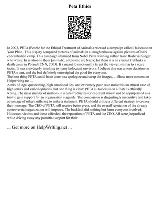 Peta Ethics
In 2003, PETA (People for the Ethical Treatment of Animals) released a campaign called Holocaust on
Your Plate . This display compared pictures of animals in a slaughterhouse against pictures of Nazi
concentration camp. This campaign stemmed from Nobel Prize winning author Isaac Bashevis Singer,
who wrote: In relation to them [animals], all people are Nazis; for them it is an eternal Treblinka a
death camp in Poland (CNN, 2003). It s meant to emotionally target the viewer, similar to a scare
tactic. It was also deeply insulting to many holocaust survivors. I believe this was a poor decision on
PETA s part, and the bad definitely outweighed the good for everyone.
The best thing PETA could have done was apologize and scrap the images, ... Show more content on
Helpwriting.net ...
A mix of legal questioning, high emotional ties, and extremely poor taste make this an ethical case of
high stakes and varied opinions, but one thing is clear: PETA s Holocaust on a Plate is ethically
wrong. The mass murder of millions in a catastrophic historical event should not be appropriated as a
tool to gain support for an organization s agenda. The comparison is disgustingly insensitive and takes
advantage of others suffering to make a statement. PETA should utilize a different strategy to convey
their message. The CEO of PETA will receive better press, and the overall reputation of the already
controversial organization will improve. The backlash did nothing but harm everyone involved:
Holocaust victims and those offended, the reputation of PETA and the CEO. All were jeopardized
while driving away any potential support for their
... Get more on HelpWriting.net ...
 