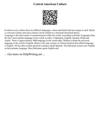 Central American Culture
In almost every culture there are different languages, values and beliefs that are unique to each. Belize
is a diverse country and some cultures can be related to a structural functional theory.
Language is the main mode of communication within the world. According to Rocket Languages blog
the top 5 most spoken language in the world, in order, is Mandarin, English, Spanish, Hindi and
Arabic. There is approximately 5000 language in the world today. Without a doubt the universal
language in the world is English. Belize is the only country in Central America that official language
is English. All the other central american countries speak Spanish. The Education system uses English
as their primary language. Most Belizeans speak English and
... Get more on HelpWriting.net ...
 
