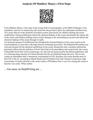 Analysis Of Matthew Maury s First Steps
From Matthew Maury s first steps in the young field of oceanography, to the HMS Challenger s first
expedition, and now to modern day, the ocean has always been a place for exploration and discovery.
Two issues that are at the forefront of modern oceanic discussions are offshore drilling and ocean
acidification. Ocean acidification offsets the chemical balance in the ocean and disturbs the marine life
in the ocean, and offshore drilling causes serious damage to the surrounding ecosystem and affects the
chemical makeup of the ocean through oil spills.
An increased amount of acidification has disrupted the chemical balance in the ocean waters in the
recent hundreds of years due to the high amount of burning fossil fuels. The Industrial Revolution was
a pivotal moment for the chemical equilibrium in the ocean. During this time, scientists realized the
prominent effects that the pollution of fossil fuels had on the atmosphere and, respectively, the oceans.
Exhaustible fossil fuels such as natural gas, oil, and coal are being used by the human population, and
it is releasing large amounts of Carbon Dioxide into the air (National Ocean Service). This in turn
creates an atmosphere that is immensely concentrated in CO2; therefore, the ocean absorbs more of
the CO2 in the air. According to Marah Hardt and Carl Safina from Yale Climate Connections, high
concentrates of carbon dioxide in the ocean creates a PH balance that is very low causing the ocean to
become very acidic. When carbon
... Get more on HelpWriting.net ...
 