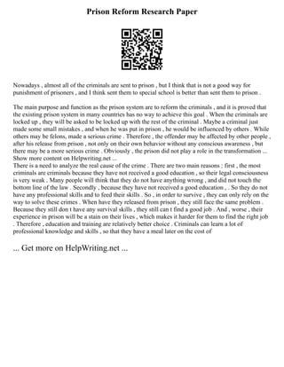 Prison Reform Research Paper
Nowadays , almost all of the criminals are sent to prison , but I think that is not a good way for
punishment of prisoners , and I think sent them to special school is better than sent them to prison .
The main purpose and function as the prison system are to reform the criminals , and it is proved that
the existing prison system in many countries has no way to achieve this goal . When the criminals are
locked up , they will be asked to be locked up with the rest of the criminal . Maybe a criminal just
made some small mistakes , and when he was put in prison , he would be influenced by others . While
others may be felons, made a serious crime . Therefore , the offender may be affected by other people ,
after his release from prison , not only on their own behavior without any conscious awareness , but
there may be a more serious crime . Obviously , the prison did not play a role in the transformation ...
Show more content on Helpwriting.net ...
There is a need to analyze the real cause of the crime . There are two main reasons : first , the most
criminals are criminals because they have not received a good education , so their legal consciousness
is very weak . Many people will think that they do not have anything wrong , and did not touch the
bottom line of the law . Secondly , because they have not received a good education , . So they do not
have any professional skills and to feed their skills . So , in order to survive , they can only rely on the
way to solve these crimes . When have they released from prison , they still face the same problem .
Because they still don t have any survival skills , they still can t find a good job . And , worse , their
experience in prison will be a stain on their lives , which makes it harder for them to find the right job
. Therefore , education and training are relatively better choice . Criminals can learn a lot of
professional knowledge and skills , so that they have a meal later on the cost of
... Get more on HelpWriting.net ...
 