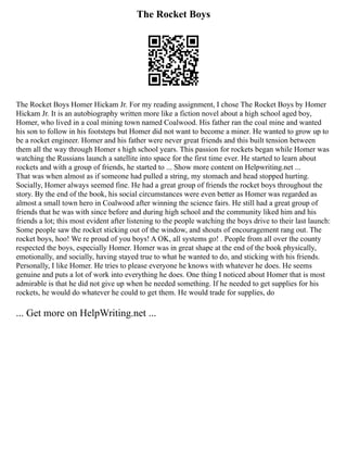 The Rocket Boys
The Rocket Boys Homer Hickam Jr. For my reading assignment, I chose The Rocket Boys by Homer
Hickam Jr. It is an autobiography written more like a fiction novel about a high school aged boy,
Homer, who lived in a coal mining town named Coalwood. His father ran the coal mine and wanted
his son to follow in his footsteps but Homer did not want to become a miner. He wanted to grow up to
be a rocket engineer. Homer and his father were never great friends and this built tension between
them all the way through Homer s high school years. This passion for rockets began while Homer was
watching the Russians launch a satellite into space for the first time ever. He started to learn about
rockets and with a group of friends, he started to ... Show more content on Helpwriting.net ...
That was when almost as if someone had pulled a string, my stomach and head stopped hurting.
Socially, Homer always seemed fine. He had a great group of friends the rocket boys throughout the
story. By the end of the book, his social circumstances were even better as Homer was regarded as
almost a small town hero in Coalwood after winning the science fairs. He still had a great group of
friends that he was with since before and during high school and the community liked him and his
friends a lot; this most evident after listening to the people watching the boys drive to their last launch:
Some people saw the rocket sticking out of the window, and shouts of encouragement rang out. The
rocket boys, hoo! We re proud of you boys! A OK, all systems go! . People from all over the county
respected the boys, especially Homer. Homer was in great shape at the end of the book physically,
emotionally, and socially, having stayed true to what he wanted to do, and sticking with his friends.
Personally, I like Homer. He tries to please everyone he knows with whatever he does. He seems
genuine and puts a lot of work into everything he does. One thing I noticed about Homer that is most
admirable is that he did not give up when he needed something. If he needed to get supplies for his
rockets, he would do whatever he could to get them. He would trade for supplies, do
... Get more on HelpWriting.net ...
 