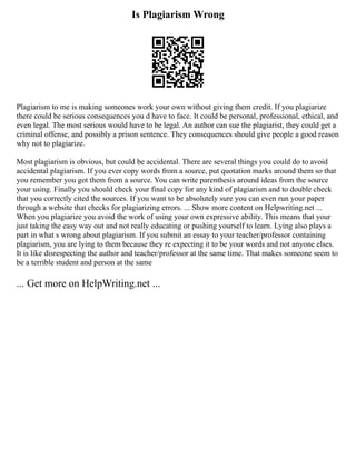 Is Plagiarism Wrong
Plagiarism to me is making someones work your own without giving them credit. If you plagiarize
there could be serious consequences you d have to face. It could be personal, professional, ethical, and
even legal. The most serious would have to be legal. An author can sue the plagiarist, they could get a
criminal offense, and possibly a prison sentence. They consequences should give people a good reason
why not to plagiarize.
Most plagiarism is obvious, but could be accidental. There are several things you could do to avoid
accidental plagiarism. If you ever copy words from a source, put quotation marks around them so that
you remember you got them from a source. You can write parenthesis around ideas from the source
your using. Finally you should check your final copy for any kind of plagiarism and to double check
that you correctly cited the sources. If you want to be absolutely sure you can even run your paper
through a website that checks for plagiarizing errors. ... Show more content on Helpwriting.net ...
When you plagiarize you avoid the work of using your own expressive ability. This means that your
just taking the easy way out and not really educating or pushing yourself to learn. Lying also plays a
part in what s wrong about plagiarism. If you submit an essay to your teacher/professor containing
plagiarism, you are lying to them because they re expecting it to be your words and not anyone elses.
It is like disrespecting the author and teacher/professor at the same time. That makes someone seem to
be a terrible student and person at the same
... Get more on HelpWriting.net ...
 