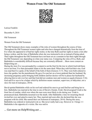Women From The Old Testament
Larissa Franklin
December 9, 2014
Old Testament
Women From the Old Testament
The Old Testament shows many examples of the roles of women throughout the course of time.
Throughout the Old Testament women rights and roles have changed dramatically from the time of
Eve when she appeared to of had her rights stolen, to the time Ruth used her rights to marry a kin after
being a widow, and the time of Bathsheba when she was instructed to do so instead of being asked.
Their rights throughout the Old Testament have not been set at a constant in fact their rights through
the Old Testament vary depending on what your status was. Comparing the roles of Eve, Ruth, and
Bathsheba is considerably difficult because they are extremely different ... Show more content on
Helpwriting.net ...
During the story Eve was persuaded by a serpent to eat the fruit for the tree in which God told them
not to eat from. Eve then persuaded Adam to do the same deed. When they told God their sins, God
was mad that Eve spoke of the behalf of the both of them (Genesis 3:17). They were both ordered to
leave the garden, but the punishments He gave Eve put her on a lower pedestal than her husband. By
increasing pregnancy pains bringing forth children and her desires will be to please her husband by
allowing him to rule over her said that God did not condone men and women as equals (Genesis 3:16).
God said Eve was to be a helper which by definition means sustainer, supervisor, or babysitter; not a
slave for men (Createspace, 2014).
David spotted Bathsheba while on his roof and ordered his men to go and find her and bring her to
him. Bathsheba was married at the time to one of David s friends, Uriah. David assigned Uriah to the
front line of combat, which was where the men were most likely to die during war. Uriah is
pronounced dead, Bathsheba mourned over the death. After Bathsheba s time for mourning David
invited her over and asked to marry her. They married and soon after she declared that she was
pregnant with his child. She named their son Solomon (Createspace, 2014). During this story,
Bathsheba was ordered or instructed to do so. She never really had a say. However in 1 Kings 1:1
Bathsheba is the opposite of a victim. She was said to
... Get more on HelpWriting.net ...
 