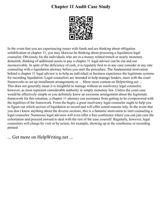 Chapter 11 Audit Case Study
In the event that you are experiencing issues with funds and are thinking about obligation
solidification or chapter 11, you may likewise be thinking about procuring a liquidation legal
counselor. Obviously for the individuals who are in a money related trench or nearly monetary
demolish, thinking of additional assets to pay a chapter 11 legal advisor can be out and out
inconceivable. In spite of the deficiency of cash, it is regularly best to in any case consider at any rate
counseling with a liquidation attorney before you start the procedure. The fundamental motivation
behind a chapter 11 legal advisor is to help an individual or business experience the legitimate systems
for recording liquidation. Legal counselors are intended to help manage lenders, meet with the court
frameworks to set up installment arrangements or ... Show more content on Helpwriting.net ...
This does not generally mean it is insightful to manage without an insolvency legal counselor,
however, as most represent considerable authority in simply monetary law. Unless the court case
would be effectively simple or you definitely know an awesome arrangement about the legitimate
framework for this situation, a chapter 11 attorney can assistance from getting to be overpowered with
the legalities of the framework. From the begin, a great insolvency legal counselor ought to help you
to figure out which section of liquidation to record and will offer sound reasons why. In the event that
you don t know anything about the diverse sections, this is a fantastic motivation to start counseling a
legal counselor. Numerous legal advisors will even offer a free conference where you can just case the
exhortation and proceed onward to deal with the rest of the case yourself. Regularly, however, legal
counselors will charge by visit or by action, for example, showing up at the courthouse or recording
printed
... Get more on HelpWriting.net ...
 
