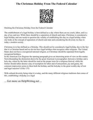 The Christmas Holiday From The Federal Calendar
Omitting the Christmas Holiday from the Federal Calendar
The establishment of a legal holiday is best defined as a day where there are no courts, labor, and is a
day of joy and rest. While there should be a separation of church and state, Christmas is considered a
legal holiday and one needs to question the validity of establishing this day as a legal holiday when
one looks at the concept of separation of church and state and considering the diversity we face in
today s modern society.
Christmas in in fact defined as a Holyday. This should not be considered a legal holiday due to the fact
that it is Christian based and we do not have legal holidays that recognize other religions. The United
States does not have a recognized national religion, so Christmas should be separated from legally
recognized holidays.
In the American Law Register the opening paragraph gives an interesting point of view on this matter.
Notwithstanding the distinction drawn by the great American Lexicographer, between a holiday and a
holy day, where by the latter should be used as the proper term for a religious festival, while the
former should rather denote a day of exemption for labor and of amusement, joy and gaiety, the
common impression seems to liken both the holiday and the holyday to the great weekly day of rest
and legal inaction? (Uhle 137)
With cultural diversity being what it is today, and the many different religious traditions that comes of
this, establishing a holyday as a legal
... Get more on HelpWriting.net ...
 