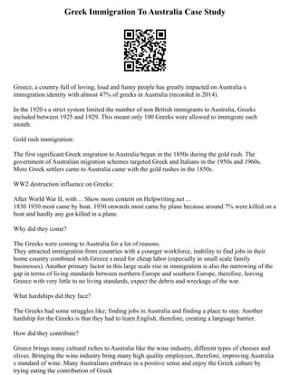 Greek Immigration To Australia Case Study
Greece, a country full of loving, loud and funny people has greatly impacted on Australia s
immigration identity with almost 47% of greeks in Australia (recorded in 2014).
In the 1920 s a strict system limited the number of non British immigrants to Australia, Greeks
included between 1925 and 1929. This meant only 100 Greeks were allowed to immigrate each
month.
Gold rush immigration:
The first significant Greek migration to Australia began in the 1850s during the gold rush. The
government of Australian migration schemes targeted Greek and Italians in the 1950s and 1960s.
More Greek settlers came to Australia came with the gold rushes in the 1850s.
WW2 destruction influence on Greeks:
After World War II, with ... Show more content on Helpwriting.net ...
1830 1930 most came by boat. 1930 onwards most came by plane because around 7% were killed on a
boat and hardly any got killed in a plane.
Why did they come?
The Greeks were coming to Australia for a lot of reasons.
They attracted immigration from countries with a younger workforce, inability to find jobs in their
home country combined with Greece s need for cheap labor (especially in small scale family
businesses). Another primary factor in this large scale rise in immigration is also the narrowing of the
gap in terms of living standards between northern Europe and southern Europe, therefore, leaving
Greece with very little to no living standards, expect the debris and wreckage of the war.
What hardships did they face?
The Greeks had some struggles like; finding jobs in Australia and finding a place to stay. Another
hardship for the Greeks is that they had to learn English, therefore, creating a language barrier.
How did they contribute?
Greece brings many cultural riches to Australia like the wine industry, different types of cheeses and
olives. Bringing the wine industry bring many high quality employees, therefore, improving Australia
s standard of wine. Many Australians embrace in a positive sense and enjoy the Greek culture by
trying eating the contribution of Greek
 
